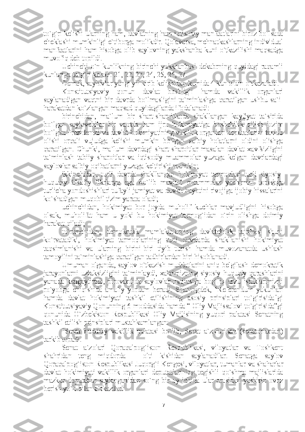 to`g`ri kelishi ularning ham, davlatning ham iqtisodiy manfaatlarini biroz bo`lsada
cheklashi mumkinligi e`tiborga molikdir. Qolaversa, mehnatkashlarning individual
manfaatlarini  ham  hisobga  olib saylovning yakshanba  kuni  o`tkazilishi  maqsadga
muvofiq deb topildi.
Uchinchi   o`n  kunlikning  birinchi   yakshanbasi   dekabrning quyidagi   raqamli
kunlariga to`g`ri keladi: 21, 22, 23, 24, 25, 26, 27.
Demak, saylovlar yangi yil kirib kelishidan kamida 4 kun oldin o`tkazaladi.
Konstitutsiyaviy   qonun   davlat   boshlig`i   hamda   vakillik   organlari
saylanadigan   vaqtni   bir   davrda   bo`lmasligini   ta`minlashga   qaratilgan   ushbu   sa`i-
harakatdan ko`zlangan maqsad quyidagilarda ifodalanadi: 
birinchidan,   ma`lum   bir   shart-sharoitlarda   shakllangan   kayfiyat   ta`sirida
bo`lgan   saylovchilar   bir   vaqtda   ham   ijro   hokimiyatiga   boshchilik   qilish   lozim
bo`lgan Prezidentni va davlat hokimiyatining vakillik organlari deputatlarini tanlab
olishi   orqali   vujudga   kelishi   mumkin   bo`lgan   salbiy   holatlarni   oldini   olishga
qaratilgan.   Chunki,   ma`lum   davrdagi   shart-sharoitlar   masalan   davlat   xavfsizligini
ta`minlash   tabiiy   sharoitlar   va   iqtisodiy   muammolar   yuzaga   kelgan   davrlardagi
saylovlar salbiy oqibatlarni yuzaga keltirishi mumkin;
ikkinchidan,   turli   davrda   shakllangan   hokimiyat   tarmoqlari   turli   siyosiy-
huquqiy-falsafiy   fikrlarga   ega   bo`lib   mavjud   muammolar   yechimini   topishga
turlicha yondoshishlari tufayli jamiyat va davlat hayotini rivojiga ijobiy hissalarini
ko`shadigan muqobil tizim yarata oladi;
uchinchidan,   hokimiyat   bor   joyda   muholif   kuchlar   mavjudligini   hisobga
olsak,   muholifat   ham   u   yoki   bu   hokimiyat   tarmog`idan   o`rin   olishga   doimiy
harakat qiladi; 
to`rtinchidan,   demokratik   mamlakatlarning   davlatchilik   tajribasi   shuni
ko`rsatadiki,   hokimiyat   tarmoqlarining   turli   davrlarda   shakllanishi   hokimiyat
taqsimlanishi   va   ularning   birini-biri   tiyib   turish   hamda   muvozanatda   ushlash
tamoyilini ta`minlashiga qaratilgan tadbirlardan biri hisoblanadi.
Umuman olganda, saylov  o`tkazish  muddatlarini  aniq  belgilash  demokratik
jarayonlarni   uzluksizligini   ta`minlaydi,   xalqimizning   siyosiy   huquqiy   qarashlarini
yanada   kengaytiradi,   pirovardida   saylovlar   natijasiga   bog`liq   orzu   istaklarimizni
ro`yobga   chiqishida   amaliy   yordam   beradi.   Shuningdek,   "Referendum   yakunlari
hamda   davlat   hokimiyati   tashkil   etilishining   asosiy   prinsiplari   to`g`risida"gi
Konstitutsiyaviy Qonunning 6-moddasida hamda “ Oliy Majlissalovi to`g`risida”gi
qonunida   O`zbekiston   Respublikasi   Oliy   Majlisining   yuqori   palatasi   Senatning
tashkil etilish prinsiplari mustahkamlangan: 
"Senat   hududiy   vakillik   palatasi   bo`lib,   Senat   a`zolaridan   (senatorlardan)
tarkib topadi.
Senat   a`zolari   Qoraqalpog`iston   Respublikasi,   viloyatlar   va   Toshkent
shahridan   teng   miqdorda   –   olti   kishidan   saylanadilar.   Senatga   saylov
Qoraqalpog`iston Respublikasi Juqorg`i Kengesi, viloyatlar, tumanlar va shaharlar
davlat   hokimiyati   vakillik   organlari   deputatlarining   tegishli   qo`shma   majlislarida
mazkur   deputatlar   saylanganidan   so`ng   bir   oy   ichida   ular   orasidan   yashirin   ovoz
berish yo`li bilan o`tkaziladi.
7 