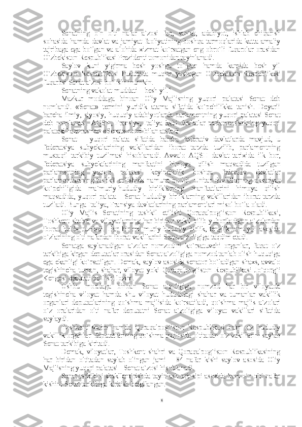 Senatning   o`n   olti   nafar   a`zosi   fan,   san`at,   adabiyot,   ishlab   chiqarish
sohasida   hamda davlat   va  jamiyat  faoliyatining boshqa  tarmoqlarida  katta  amaliy
tajribaga ega bo`lgan va alohida xizmat  ko`rsatgan eng obro`li fuqarolar orasidan
O`zbekiston Respublikasi Prezidenti tomonidan tayinlanadi.
Saylov   kuni   yigirma   besh   yoshga   to`lgan   hamda   kamida   besh   yil
O`zbekiston   Respublikasi   hududida   muqim   yashagan   O`zbekiston   Respublikasi
fuqarosi Senat a`zosi bo`lishi mumkin.
Senatning vakolat muddati – besh yil."
Mazkur   moddaga   binoan   Oliy   Majlisning   yuqori   palatasi   Senat   deb
nomlandi.   «Senat»   termini   yuridik   atama   sifatida   ko`pchilikka   tanish.   Deyarli
barcha   ilmiy,   siyosiy,   huquqiy   adabiyotlarda   parlamentning   yuqori   palatasi   Senat
deb   nomlanadi.   AQSH,   Fransiya,   Italiya   kabi   davlatlar   parlamentlarining   yuqori
palatasi ham rasman «Senat» nomi bilan ataladi.
Senat   –   yuqori   palata   sifatida   barcha   federativ   davlatlarda   mavjud,   u
federatsiya   subyektlarining   vakillaridan   iborat   tarzda   tuzilib,   parlamentning
mustaqil   tarkibiy   tuzilmasi   hisoblanadi.   Avvalo   AQSH   davlat   tarixida   ilk   bor,
federatsiya   subyektlarining   manfaatini   himoya   qilish   maqsadida   tuzilgan
parlamentning   yuqori   palatasi   keyinchalik   boshqa   federativ   davlatlar
parlamentlarining   tashkil   etilishida   namuna   bo`ldi.   Unitar   davlatlarning   aksariyat
ko`pchiligida   ma`muriy-hududiy   birliklarning   manfaatlarini   himoya   qilish
maqsadida,   yuqori   palata   -   Senat   hududiy   birliklarning   vakillaridan   iborat   tarzda
tuziladi. Bunga Italiya, Fransiya davlatlarining parlamentlari misol bo`la oladi. 
Oliy   Majlis   Senatining   tashkil   etilishi   Qoraqalpog`iston   Respublikasi,
Toshkent shahri va viloyatlarning har biridan vakil qilib yuboriladigan a`zolardan
iborat   holda   tuziladi.   Har   bir   ma`muriy-hududiy   birlik,   tenglik   tamoyili   asosida
o`zlarining olti nafardan iborat vakillarini Senat a`zoligiga taqdim etadi. 
Senatga   saylanadigan   a`zolar   nomzodini   ko`rsatuvchi   organlar,   faqat   o`z
tarkibiga kirgan deputatlar orasidan Senat a`zoligiga nomzod tanlab olish huquqiga
ega ekanligi ko`rsatilgan. Demak, saylov asosida senator bo`ladigan shaxs, avvalo
tegishincha   tuman,   shahar,   viloyat   yoki   Qoraqalpog`iston   Respublikasi   Jo`qorg`i
Kengesi deputati bo`lishi lozim. 
Ushbu   moddaga   binoan   Senat   a`zoligiga   nomzod   har   bir   viloyatda
tegishincha   viloyat   hamda   shu   viloyat   hududidagi   shahar   va   tumanlar   vakillik
organlari   deputatlarining   qo`shma   majlisida   ko`rsatiladi,   qo`shma   majlis   a`zolari
o`z   oralaridan   olti   nafar   deputatni   Senat   a`zoligiga   viloyat   vakillari   sifatida
saylaydi.
Toshkent   shahri   hamda   Qoraqalpog`iston   Respublikasi   ham   o`z   hududiy
vakillik organlari deputatlarining qo`shma majlisida oltitadan o`z vakillarini saylab
Senat tarkibiga kiritadi.
Demak,   viloyatlar,   Toshkent   shahri   va   Qoraqalpog`iston   Respublikasining
har   biridan   oltitadan   saylab   olingan   jami   –   84   nafar   kishi   saylov   asosida   Oliy
Majlisning yuqori palatasi - Senat a`zosi hisoblanadi.
Senat tarkibini shakllantirishda tayinlash prinsipi asosida ham o`n olti nafar
kishini Senat tarkibiga kiritish belgilangan.
8 