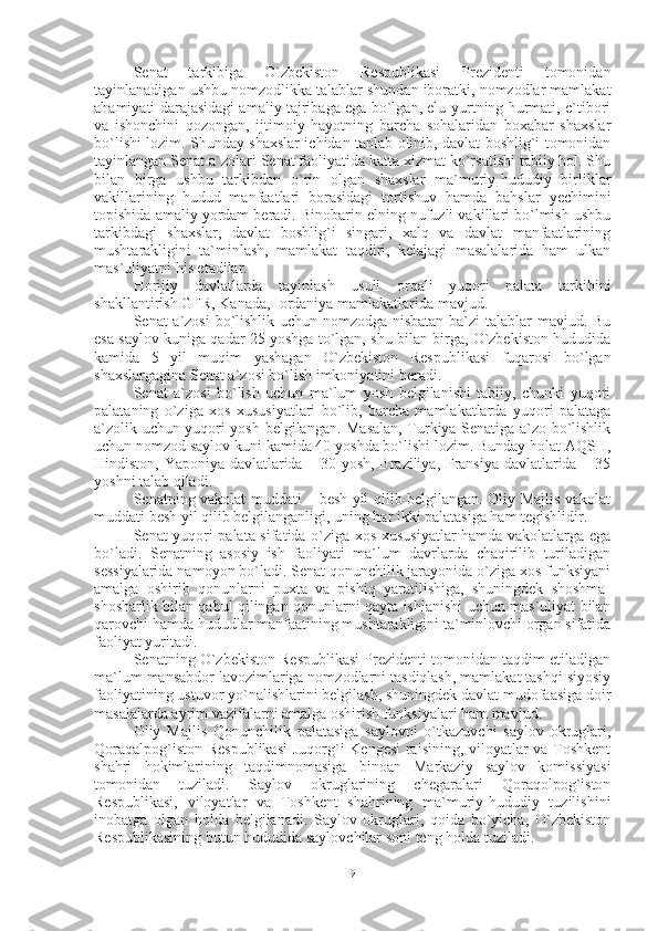 Senat   tarkibiga   O`zbekiston   Respublikasi   Prezidenti   tomonidan
tayinlanadigan ushbu nomzodlikka talablar shundan iboratki, nomzodlar mamlakat
ahamiyati darajasidagi amaliy tajribaga ega bo`lgan, elu-yurtning hurmati, e`tibori
va   ishonchini   qozongan,   ijtimoiy   hayotning   barcha   sohalaridan   boxabar   shaxslar
bo`lishi lozim. Shunday shaxslar ichidan tanlab olinib, davlat boshlig`i tomonidan
tayinlangan Senat a`zolari Senat faoliyatida katta xizmat ko`rsatishi tabiiy hol. Shu
bilan   birga   ushbu   tarkibdan   o`rin   olgan   shaxslar   ma`muriy-hududiy   birliklar
vakillarining   hudud   manfaatlari   borasidagi   tortishuv   hamda   bahslar   yechimini
topishida amaliy yordam beradi. Binobarin elning nufuzli vakillari bo`lmish ushbu
tarkibdagi   shaxslar,   davlat   boshlig`i   singari,   xalq   va   davlat   manfaatlarining
mushtarakligini   ta`minlash,   mamlakat   taqdiri,   kelajagi   masalalarida   ham   ulkan
mas`uliyatni his etadilar.
Horijiy   davlatlarda   tayinlash   usuli   orqali   yuqori   palata   tarkibini
shakllantirish GFR, Kanada, Iordaniya mamlakatlarida mavjud.
Senat a`zosi  bo`lishlik uchun nomzodga nisbatan ba`zi talablar mavjud. Bu
esa saylov kuniga qadar 25 yoshga to`lgan, shu bilan birga, O`zbekiston hududida
kamida   5   yil   muqim   yashagan   O`zbekiston   Respublikasi   fuqarosi   bo`lgan
shaxslargagina Senat a`zosi bo`lish imkoniyatini beradi.
Senat   a`zosi   bo`lish   uchun   ma`lum   yosh   belgilanishi   tabiiy,   chunki   yuqori
palataning   o`ziga   xos   xususiyatlari   bo`lib,   barcha   mamlakatlarda   yuqori   palataga
a`zolik uchun yuqori yosh belgilangan. Masalan, Turkiya Senatiga a`zo bo`lishlik
uchun nomzod saylov kuni kamida 40 yoshda bo`lishi lozim. Bunday holat AQSH,
Hindiston, Yaponiya davlatlarida – 30 yosh, Braziliya, Fransiya davlatlarida – 35
yoshni talab qiladi.
Senatning vakolat muddati – besh yil qilib belgilangan. Oliy Majlis vakolat
muddati besh yil qilib belgilanganligi, uning har ikki palatasiga ham tegishlidir.
Senat yuqori palata sifatida o`ziga xos xususiyatlar hamda vakolatlarga ega
bo`ladi.   Senatning   asosiy   ish   faoliyati   ma`lum   davrlarda   chaqirilib   turiladigan
sessiyalarida namoyon bo`ladi. Senat qonunchilik jarayonida o`ziga xos funksiyani
amalga   oshirib   qonunlarni   puxta   va   pishiq   yaratilishiga,   shuningdek   shoshma-
shosharlik bilan qabul qilingan qonunlarni qayta ishlanishi uchun mas`uliyat bilan
qarovchi hamda hududlar manfaatining mushtarakligini ta`minlovchi organ sifatida
faoliyat yuritadi. 
Senatning O`zbekiston Respublikasi Prezidenti tomonidan taqdim etiladigan
ma`lum mansabdor lavozimlariga nomzodlarni tasdiqlash, mamlakat tashqi siyosiy
faoliyatining ustuvor yo`nalishlarini belgilash, shuningdek davlat mudofaasiga doir
masalalarda ayrim vazifalarni amalga oshirish funksiyalari ham mavjud.
Oliy   Majlis   Qonunchilik   palatasiga   saylovni   o`tkazuvchi   saylov   okruglari,
Qoraqalpog`iston Respublikasi  Juqorg`i Kengesi  raisining, viloyatlar va Toshkent
shahri   hokimlarining   taqdimnomasiga   binoan   Markaziy   saylov   komissiyasi
tomonidan   tuziladi.   Saylov   okruglarining   chegaralari   Qoraqolpog`iston
Respublikasi,   viloyatlar   va   Toshkent   shahrining   ma`muriy-hududiy   tuzilishini
inobatga   olgan   holda   belgilanadi.   Saylov   okruglari,   qoida   bo`yicha,   O`zbekiston
Respublikasining butun hududida saylovchilar soni teng holda tuziladi. 
9 