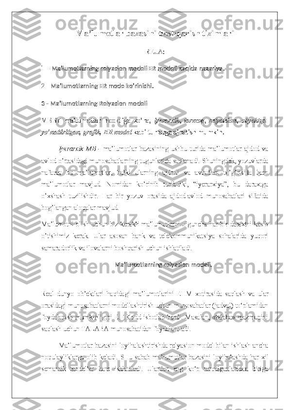 Ma’lumotlar bazasini boshqarish tizimlari
REJA:
1 –  Ma’lumotlarning relyasion modeli ER modeli xaqida nazariya .
2 -  Ma’lumotlarning ER mode ko’rinishi.
3 - Ma’lumotlarning Relyasion modeli
MBBT   ma’lumotlar   modeliga   ko’ra,   iyerarxik ,   tarmoq ,   relyatsion ,   obyektga -
yo’naltirilgan, grafik, ER model  kabi turlarga ajratish mumkin. 
Iyerarxik   MB   -   ma’lumotlar   bazasining   ushbu   turida   ma’lumotlar   ajdod   va
avlod o’rtasidagi munosabatlarning tugunlarida saqlanadi. Shuningdek, yozuvlarda
nafaqat   bu   ma’lumotlar,   balki   ularning   ajdodi   va   avlodlari   to’g’risida   ham
ma’lumotlar   mavjud.   Nomidan   ko’rinib   turibdiki,   “iyerarxiya”,   bu   daraxtga
o’xshash   tuzilishdir.   Har   bir   yozuv   orasida   ajdod-avlod   munosabatlari   sifatida
bog’langan aloqalar mavjud.
Ma’lumotni olish uchun biz kerakli ma’lumotlarni olguncha har bir daraxtni kesib
o’tishimiz   kerak.   Ular   asosan   bank   va   telekommunikatsiya   sohalarida   yuqori
samaradorlik va ilovalarni boshqarish uchun ishlatiladi.
Ma’lumotlarning relyasion modeli.
Real   dunyo   ob’ektlari   haqidagi   ma’lumotlarini   EHM   xotirasida   saqlash   va   ular
orasidagi munosabatlarni modellashtirish uchun munosabatlar (jadval) to‘plamidan
foydalanish  mumkinligini  E.F.Kodd isbotlab berdi. Masalan,  «talaba» mazmunini
saqlash uchun TALABA munosabatidan foydalaniladi.
Ma’lumotlar bazasini loyihalashtirishda relyasion model bilan ishlash ancha
noqulayliklarga   olib  keladi.   SHu  sabab   ma’lumotlar   bazasini  loyihalashda  har   xil
semantik   modellar   ham   ishlatiladi.   Ulardan   eng   ko‘p   tarqalganlaridan   biriga 