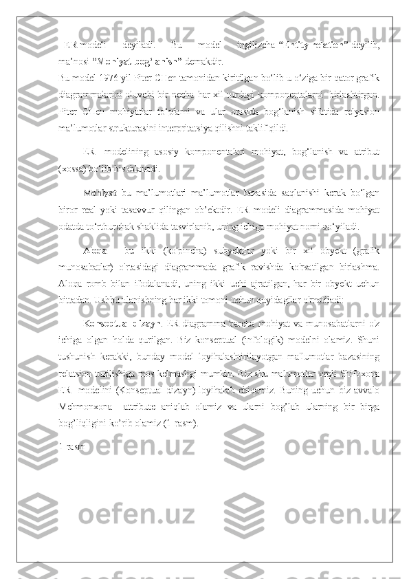 -   ER   modeli   deyiladi.   Bu   model   ingilizcha   “Entity-relation”   deyilib,
ma’nosi   “Mohiyat-bog‘lanish”   demakdir.
Bu model 1976 yil Piter CHen tamonidan kiritilgan bo‘lib u o‘ziga bir qator grafik
diagrammalarini  oluvchi  bir   necha  har   xil   turdagi  komponentalarni     birlashtirgan.
Piter   CHen   mohiyatlar   to‘plami   va   ular   orasida   bog‘lanish   sifatida   relyasion
ma’lumotlar strukturasini interpritatsiya qilishni taklif qildi.
ER   -modelining   asosiy   komponentalari   mohiyat,   bog‘lanish   va   atribut
(xossa) bo‘lib hisoblanadi.  
Mohiyat   -bu   ma’lumotlari   ma’lumotlar   bazasida   saqlanishi   kerak   bo‘lgan
biror   real   yoki   tasavvur   qilingan   ob’ektdir.   ER   modeli   diagrammasida   mohiyat
odatda to‘rtburchak shaklida tasvirlanib, uning ichiga mohiyat nomi qo‘yiladi.
Aloqa   -   bu   ikki   (ko'pincha)   subyektlar   yoki   bir   xil   obyekt   (grafik
munosabatlar)   o'rtasidagi   diagrammada   grafik   ravishda   ko'rsatilgan   birlashma.
Aloqa   romb   bilan   ifodalanadi,   uning   ikki   uchi   ajratilgan,   har   bir   obyekt   uchun
bittadan. Ushbu ulanishning har ikki tomoni uchun quyidagilar o'rnatiladi:
Konseptual   dizayn .   ER-diagramma   barcha   mohiyat   va   munosabatlarni   o'z
ichiga   olgan   holda   qurilgan.   Biz   konseptual   (infologik)   modelni   olamiz.   Shuni
tushunish   kerakki,   bunday   model   loyihalashtirilayotgan   ma'lumotlar   bazasining
relatsion tuzilishiga mos kelmasligi mumkin. Biz shu malumotlar orqli Shifoxona
ER     modelini   (Konseptual   dizayn)   loyihalab   chiqamiz.   Buning   uchun   biz   avvalo
Mehmonxona     attribute   aniqlab   olamiz   va   ularni   bog’lab   ularning   bir   birga
bog’liqligini ko’rib olamiz (1-rasm).
1-rasm 