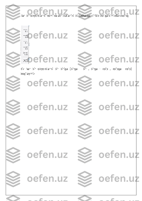 Har bir obyektlarni nomi va atributlarini bir jadvalga kiritib bo’lganimizdan so’ng 
Biz   har   bir   obyektlarni   bir   biriga   (birga   –   bir   ,   birga   -   ko’p   ,   ko’pga–   ko’p)
bog’laymiz 