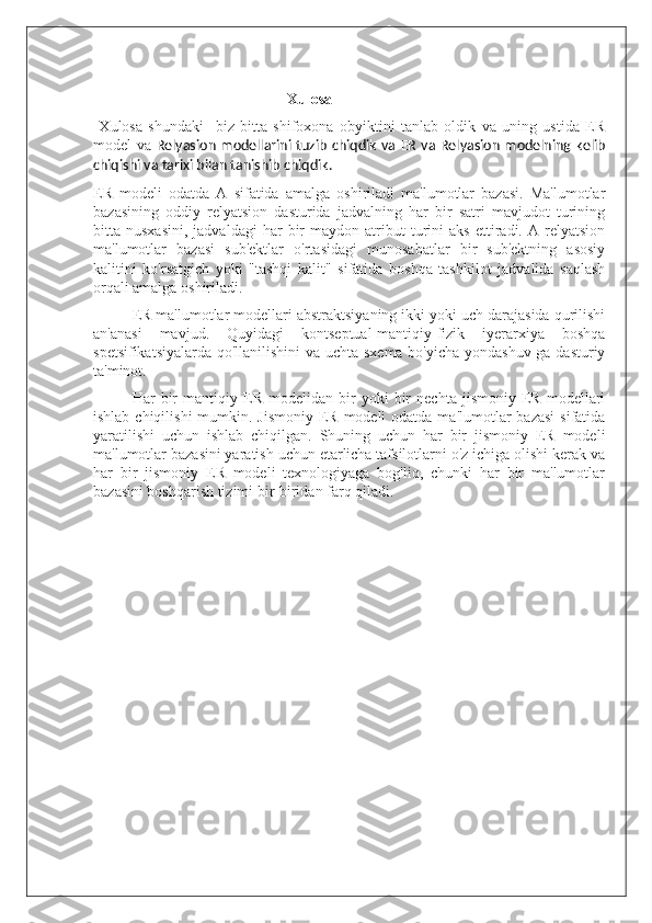 Xulosa 
  Xulosa   shundaki     biz   bitta   shifoxona   obyiktini   tanlab   oldik   va   uning   ustida   ER
model va   Relyasion  modellarini tuzib  chiqdik  va ER  va Relyasion modelning kelib
chiqishi va tarixi bilan tanishib chiqdik.
ER   modeli   odatda   A   sifatida   amalga   oshiriladi   ma'lumotlar   bazasi.   Ma'lumotlar
bazasining   oddiy   relyatsion   dasturida   jadvalning   har   bir   satri   mavjudot   turining
bitta  nusxasini,   jadvaldagi   har   bir   maydon  atribut   turini   aks   ettiradi.  A   relyatsion
ma'lumotlar   bazasi   sub'ektlar   o'rtasidagi   munosabatlar   bir   sub'ektning   asosiy
kalitini   ko'rsatgich   yoki   "tashqi   kalit"   sifatida   boshqa   tashkilot   jadvalida   saqlash
orqali amalga oshiriladi.
ER ma'lumotlar modellari abstraktsiyaning ikki yoki uch darajasida qurilishi
an'anasi   mavjud.   Quyidagi   kontseptual-mantiqiy-fizik   iyerarxiya   boshqa
spetsifikatsiyalarda qo'llanilishini  va uchta sxema bo'yicha yondashuv ga dasturiy
ta'minot.
Har   bir   mantiqiy   ER   modelidan   bir   yoki   bir   nechta   jismoniy   ER   modellari
ishlab chiqilishi  mumkin. Jismoniy  ER modeli  odatda ma'lumotlar  bazasi  sifatida
yaratilishi   uchun   ishlab   chiqilgan.   Shuning   uchun   har   bir   jismoniy   ER   modeli
ma'lumotlar bazasini yaratish uchun etarlicha tafsilotlarni o'z ichiga olishi kerak va
har   bir   jismoniy   ER   modeli   texnologiyaga   bog'liq,   chunki   har   bir   ma'lumotlar
bazasini boshqarish tizimi bir-biridan farq qiladi. 