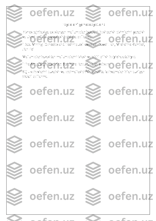 Foydalanilgan adabyotlar :
Biznes tajribasiga  asoslangan  ma'lumotlar  bazasini  boshqarish tizimlarini  yaratish
va ularni qo'llab-quvvatlash bo'yicha qo'llanma.
"Data Mining: Concepts and Techniques" avtorlar: Jiawei Han, Micheline Kamber,
Jian Pei
Ma'lumotlar bazasidan ma'lumotlarni izlash va tahlil qilish bo'yicha adabiyot.
"The Art of SQL" avtorlar: Stephane Faroult, Peter Robson
SQL so'rovlarini tuzatish va optimallashtirish sohasida ko'rsatmalar bilan tuzilgan
praktil qo'llanma. 