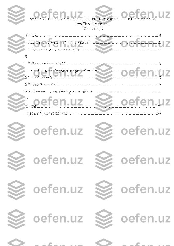 Semema va semalar munosabati: atash sememalari, ifoda sememalari va
vazifa sememalari.
Mundarija:
Kirish………………………………………………………………………………3
I.bob.Semema va semalar munosabati……………………………………….….5
1.1.   Nomema va semema haqida……………………………………………………
5
1.2.  Sememaning tarkibi…………………………………………………………....7
II.bob. Semalarning darajasiga ko’ra turlari……………………………….…..9
2.1.  Ifoda semalari………………………………………………………………….9
2.2.  Vazifa semalari……………………………………………………………….13
2.3.   Semema   semalarining   munosabati……………………………………………
14
Xulosa…………………………………………………………………………….24
Foydalanilgan adabiyot………………………………………………………….29
1 