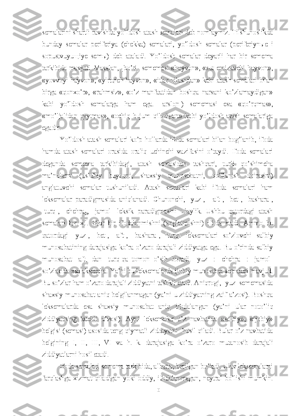 sema larini shartli ravishda yo’ldosh-atash semalari deb nomlaymiz. Tilshunoslikda
bunday   semalar   perife riya   (chekka)   semalari,   yo’ldosh   semalar   (periferiyn ы e   i
sopustvuyu щ iye   sem ы )   deb   ataladi.   Yo’ldosh   se malar   deyarli   har   bir   semema
tarkibida mavjud. Masalan,  [bo’ri] sememasi  «hayvon», «sut emizuvchi hayvon»,
«yovvoyi hayvon», «yirtqich hayvon», «itlar oilasndan» kabi atash semalari bilan
birga   «qonxo’r»,   «rahmsiz»,   «o’z   manfaatidan   boshqa   narsani   ko’zlamaydigan»
kabi   yo’ldosh   semalarga   ham   ega.   [arslon])   se memasi   esa   «qo’rqmas»,
«mo’ljalidan   qaytmas»,   «ochiq   hujum   qiladigan»   kabi   yo’ldosh-atash   semalariga
egadir.
Yo’ldosh-atash semalari  ko’p hollarda ifoda semalari bilan bog’lanib, ifoda
hamda   atash   semalari   orasida   oraliq   uchinchi   vazifasini   o’taydi.   Ifoda   semalari
deganda   semema   tarkibidagi,   atash   semasidan   tashqari,   turli   qo’shimcha
ma’nolarni   (uslubiy   buyoqni,   shaxsiy   munosabatni,   qo’llanish   doirasini)
anglatuvchi   semalar   tushuniladi.   Atash   semalari   kabi   ifoda   semalari   ham
leksemalar   paradigmasida   aniqlanadi.   Chunonchi,   [yuz],   -[aft],   [bet],   [bashara],
[turq],   [chehra],   [jamol]   leksik   paradigmasini   olaylik.   Ushbu   qatordagi   atash
semalari   bir   xil.   Ular   bir   ifodalanmishni   (anglatmishni)   ifo da   etadi.   Ammo   bu
qatordagi   [yuz],   [bet],   [aft],   [ba shara],   [turq]   leksemalari   so’zlovchi   salbiy
munosabatining darajasiga ko’ra o’zaro darajali  ziddiyatga ega. Bu o’rinda salbiy
munosabat   [aft]   dan   [turq]qa   tomon   o’sib   boradi.   [yuz]   :   [chehra]   :   [jamol]
so’zlarida esa aksincha. Ya’ni bu leksemalarda ijobiy munosabat semalari mavjud.
Bu so’zlar ham o’zaro dara jali ziddiyatni tashkil etadi. Aniqrogi, [yuz] sememasida
shaxsiy munosabat  aniq belgilanmagan (ya’ni  u ziddiyatning zaif  a’zosi). Boshqa
leksemalarda   esa   shaxsiy   munosabat   aniq   ifodalangan   (ya’ni   ular   noto’liq
ziddiyatning   kuchli   a’zosi).   Ayni   leksemalar   o’z   navbatida   «salbiy»,   «ijobiy»
belgisi (semasi) asosida teng qiymatli ziddiyatni- hosil qiladi. Bular o’z navbatida
belgining   I,   II,   III,   VI   va   h.   k.   darajasi ga   ko’ra   o’zaro   mutanosib   darajali
ziddiyatlarni hosil etadi.
Ifoda semalari semema tarkibida, albatta, berilgan bo’ladi. Ular leksemalarni
farqlashga   xizmat   qiladigan   yoki   oddiy,  ifodalanmagan,   neytral   bo’lishi   mumkin.
10 