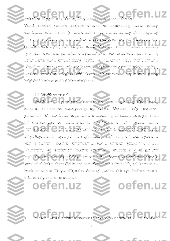 maktab va oliygoh darsliklarida, ilmiy tadqiqotlarda keng izohlangan.
Vazifa   semalari   semema   tarkibiga   kiruvchi   va   leksemaning   nutqda   qanday
vazifalarda   kela   olishini   (sintaktik   qurilish   qoliplarida   qanday   o’rinni   egallay
6
olishini)   bildiruvchi   semalardir.   Vazifa   semalari   leksemaning   birikuvchanligini
(sintaktik   valentligini)   ham   belgilab   keladi.   Masalan,   [kitob],   [maktab],   [adolat],
[yoz] kabi leksemalar ganda turlicha gap bo’laklari vazifasida kela oladi. Shuning
uchun ularda vazifa semalari oddiy [neytral] va o’ta keng bo’ladi. [endi], [birdan],
[shaxdam] kabi leksemalarda vazifa semasi  belgining belgisini ifodalash; [qat’iy],
[keskin], [moviy] va [qizg’ish] kabi leksemalarda esa narsa -  buyum va bel gining
belgisini ifodalash vazifasi bilan cheklanadi.
2.2. Vazifa semalari.
Vazifa semalari yordamchi leksemalarda alohida rang-baranglik kashf etadi,
xilma-xil   ko’rinish   va   xususiyatlarga   ega   bo’ladi.   Masalan,   [qo’y]   leksemasi
yordamchi   fe’l   vazifasida   kelganda,   u   «harakatning   to’satdan,   beixtiyor   sodir
bo’lishi» vazifa semasini qabul qiladi va [qo’y-] yordamchi fe’lini [yubor], [qol-],
[ber]   yordamchi   fe’llari   bilan   o’xshashlik   munosabatiga   kiritadi:   (Bu   gapni   aytib
qo’ydi//aytib qoldi | aytib yubordi / aytib berdi). bog’lovchi, ko’makchi, yuklama
kabi   yordamchi   leksema   sememalarida   va zifa   semalari   yetakchilik   qiladi.
Chunonchi,   [va]   yor damchi   leksema   sememasida   «nutqda   so’z   va   gaplarni
bog’lash»   semasi   asosiy   tarkibiy   qism   sanaladi.   Lek sema   sememalarining   vazifa
semalari  o’zbek tilshunosligida  eng kam  o’rganilgan soha  bo’lib, qo’llanmada bu
haqda tor doirada fikr yuritdik, xolos. Aniqrog’i, ushbu ishda ayni hodisani masala
sifatida qo’yish bilan cheklandik.
6
6. Ne’matov H. Qayta qurish strategiyasi va o’zbek sinxronik tilshunosligining vazifalari. O’TA, 1987, № 3. 
12 