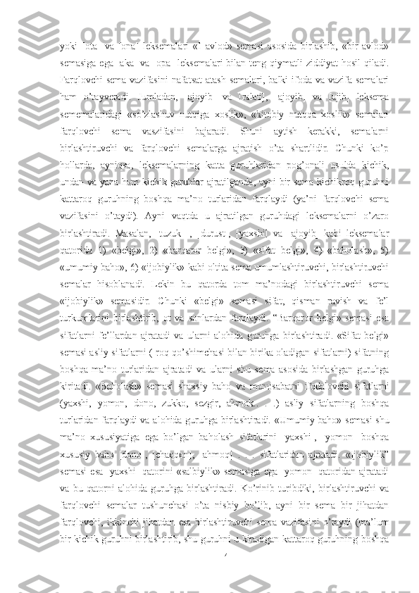 yoki   [ota]   va   [ona]   leksemala ri   «I   avlod»   semasi   asosida   birlashib,   «bir   avlod»
semasiga   ega [aka]  va  [opa]   leksemalari   bilan teng  qiymatli  ziddiyat   hosil   qiladi.
Farqlovchi  sema  vazifasini  nafatsat  atash  semalari, balki  ifoda  va vazifa semalari
ham   o’tayveradi.   Jumladan,   [ajoyib]   va   [ralati],   [ajoyib]   va   [ajib]   leksema
sememalaridagi   «so’zlashuv   nutqiga   xoslik»,   «kitobiy   nutqqa   xoslik»   semalari
farqlovchi   sema   vaszifasini   bajaradi.   Shuni   aytish   kerakki,   semalarni
birlashtiruvchi   va   farqlovchi   semalarga   ajratish   o’ta   shartlidir.   Chunki   ko’p
hollarda,   ayniqsa,   leksemalarning   katta   guruhlaridan   pog’onali   usulda   kichik,
undan va yana ham  kichik guruhlar ajratilganda, ayni bir sema kichikroq guruhni
kattaroq   guruhning   boshqa   ma’no   turlaridan   farqlaydi   (ya’ni   farqlovchi   sema
vazifasini   o’taydi).   Ayni   vaqtda   u   ajratilgan   guruhdagi   leksemalarni   o’zaro
birlashtiradi.   Masalan,   [tuzuk]   ,   [durust],   [yaxshi]   va   [ajoyib]   kabi   leksemalar
qatorida   1)   «belgi»,   2)   «barqaror   belgi»,   3)   «sifat   belgi»,   4)   «baholash»,   5)
«umumiy baho», 6) «ijobiylik» kabi oltita sema umumlashtiruvchi, birlashtiruvchi
se malar   hisoblanadi.   Lekin   bu   qatorda   tom   ma’nodagi   birlashtiruvchi   sema
«ijobiylik»   semasidir.   Chunki   «belgi»   semasi   sifat,   qisman   ravish   va   fe’l
turkumlarini   birlashtirib,   ot   va   sonlardan   farqlaydi.   “Barqaror   belgi»   semasi   esa
sifatlarni   fe’llardan   ajratadi   va   ularni   alohida   guruhga   birlashtiradi.   «Sifat   belgi»
semasi asliy sifatlarni (-roq qo’shimchasi bilan birika oladigan sifatlarni) sifatning
boshqa   ma’no   turlaridan   ajratadi   va   ularni   shu   se ma   asosida   birlashgan   guruhga
kiritadi.   «Baholash»   semasi   shaxsiy   baho   va   munosabatni   ifodalovchi   si fatlarni
(yaxshi,   yomon,   dono,   zukko,   sezgir,   ahmok..   .   .)   asliy   sifatlarning   boshqa
turlaridan farqlaydi va alohida guruhga birlashtiradi. «Umumiy baho» sema si shu
ma’no   xususiyatiga   ega   bo’lgan   baholash   sifatlarini   [yaxshi],   [yomon]   boshqa
xususiy   baho   [dono],   [chaqqon],   [ahmoq]   .   .   .   sifatlaridan   ajratadi.   «Ijobiylik”
semasi   esa   [yaxshi]   qatorini   «salbiylik»   semasiga   ega   [yomon]   qatoridan   ajratadi
va   bu   qatorni   alohida   guruhga   birlashtiradi.   Ko’rinib   turibdiki,   birlashtiruvchi   va
farqlovchi   semalar   tushunchasi   o’ta   nisbiy   bo’lib,   ayni   bir   sema   bir   jihatdan
farqlovchi,   ikkinchi   jihatdan   esa   birlashtiruvchi   sema   vazifasi ni   o’taydi   (ma’lum
bir kichik guruhni birlashtirib, shu guruhni u kiradigan kattaroq guruhning boshqa
14 