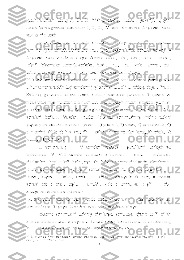 guruhchalaridan   farqlaydi).   Shu   bo’linishda   [tuzuk],   [durust],   [yaxshi)],   [ajoyib]
leksik   7
paradigmasida   «belgining   I,   II,   III,   IV   darajasi»   semasi   farqlovchi   sema
vazifasini o’taydi.
Birlashtiruvchi   va   farqlovchi   semalarning   nisbiyligi   boshqa   bir   hodisada
ham   namoyon   bo’ladi.   Jumla dan,   [ota],   [ona]   leksemalarida   «erkak»   va   «ayol»
farq lovchi   sema   vazifasini   o’taydi.   Ammo   [bobo],   [ota],   [aka],   [tog’a],   [amaki],
[o’g’il]   leksemalari   qatorida   «erkak»,   [buvi],   [ona],   [opa],   [xola],   [amma],   [qiz]
qatorida esa «ayol» semasi birlashtiruvchi sema va zifasini o’taydi.
Birlashtiruvchi   va   farqlovchi   semalarning   ajratilishi   shartli   va   nisbiy   bo’lganligi
uchun semema tarkibidagi semalarni joylashtirishda alohida qoidaga rioya qilinadi.
Kattaroq   guruhlarni   birlashtiruv chi   semalar   kichikroq   guruhlarni   farqlovchi   va
birlash tiruvchi semalardan oldin beriladi. Ulardan keyin mutanosib ziddi1yat hosil
qiladigan semalar  beriladi. So’ng belgining darajasi  semalari  va oxirida esa  ifoda
semalari   beriladi.   Masalan,   [padar]   leksema   sememasining   ma’no   tarkibi
quyidagicha berilishi  mumkin:  [padar]  =1)  predmet;  2)  shaxs;  3)  qarindoshlik;  4)
qon-qarindoshlik;   5)   bevosita;   6)   1-   avlod;   7)   «men»   dan   katta;   8)   erkak;   9)
kitobiy; 10) ko’tarinki.
Bu   sememadagi     I—IV   semalar     maxsus       guruhlarni   farqlaydi   va
birlashtiradi.   V—VIII   semalar   qarindoshlik   nomlari       ichida       mutanosib
ziddiyatlar       hosil   qiladi.  Ya’ni,   ayni   shu   belgi   bir   necha   ziddiyatda  takrorlanadi.
Chunonchi,     «erkak»,       «ayol»,       semasi     nafaqat   [ota]   :   [ona],   balki   [bobo]     :
[buva], [kuyov]   :   [kelin], [amaki]     :     [amma]     ziddiyatlarida   ham,   «1-avlod»
se masi  [ota]  :  [ona];  [tog’a]   :  [amaki];  [xola]  :  [amma] va   [o’g’il]   :   [qiz]
ziddiyatlarida ham takrorlanadi +.
+.
IX, X semalar   ifoda   semalari sifatida [padar] leksemasini     [ota]     leksemasidan
tom  ma’noda  farqlaydi. Ular farqlovchi sema vazifasini o’taydi.
Leksema   sememasini   tarkibiy   qismlarga,   semalarga   ajratib   taxlil   qilish
komponent tahlil usuli deb aytiladi. Bu usul sistem tilshunoslikda til birliklarining
7
7. Sossyur de F. Kurs ob щ ey lingvistiki. Trud ы  po yaz ы koznaniyu. M., 1977.
+. +
 Bu leksemalar “men”ga nisbatan I avlodani atab keladi. [Ota] :  [ona]  “men”dan katta” bo’lsa, [o’g’il]  :  [qiz] I 
avlod, lekin “men”dan kichikdir. 
15 