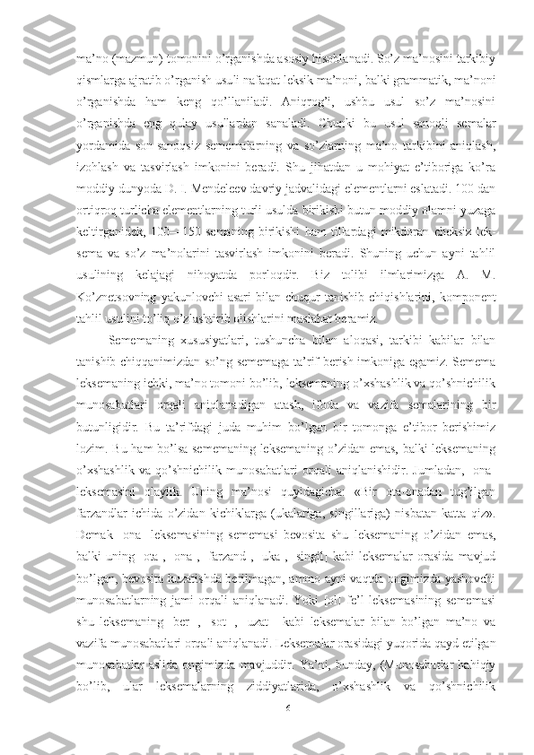 ma’no (mazmun) tomonini o’rganishda asosiy hisoblanadi. So’z ma’nosini tarkibiy
qismlarga ajratib o’rganish usu li nafaqat leksik ma’noni, balki grammatik, ma’noni
o’rganishda   ham   keng   qo’llaniladi.   Aniqrog’i,   ushbu   usul   so’z   ma’nosini
o’rganishda   eng   qulay   usullardan   sanaladi.   Chunki   bu   usul   sanoqli   semalar
yordamida   son-sanoqsiz   sememalarning   va   so’zlarning   ma’no   tarkibini   aniqlash,
izohlash   va   tasvirlash   imkonini   beradi.   Shu   jihatdan   u   mohiyat   e’tiboriga   ko’ra
moddiy dunyoda D. I. Mendeleev davriy jadvalidagi elementlarni eslatadi. 100 dan
ortiqroq turlicha elementlarning turli usulda birikishi butun moddiy olamni yuzaga
keltirganidek,   100—150   semaning   birikishi   ham   tillardagi   mikdoran   cheksiz   lek -
sema   va   so’z   ma’nolarini   tasvirlash   imkonini   beradi.   Shuning   uchun   ayni   tahlil
usulining   kelajagi   nihoyatda   porloqdir.   Biz   tolibi   ilmlarimizga   A.   M.
Ko’znetsovning  yakunlovchi  asari   bilan   chuqur  tanishib   chiqishlarini,  komponent
tahlil usulini to’liq o’zlashtirib olishlarini maslahat beramiz.
  Sememaning   xususiyatlari,   tushuncha   bilan   aloqasi,   tarkibi   kabilar   bilan
tanishib chiqqanimizdan so’ng sememaga ta’rif berish imkoniga egamiz. Semema
leksemaning ichki, ma’no tomoni bo’lib, leksemaning o’xshashlik va qo’shnichilik
munosabatlari   orqali   aniqlanadigan   atash,   ifoda   va   vazifa   semalarining   bir
butunligidir.   Bu   ta’rifdagi   juda   muhim   bo’lgan   bir   tomonga   e’tibor   berishimiz
lozim. Bu ham bo’lsa sememaning leksemaning o’zidan emas, balki leksemaning
o’xshashlik   va   qo’shnichilik   munosabatlari   orqali   aniqlanishidir.   Jumladan,   [ona]
leksemasini   olaylik.   Uning   ma’nosi   quyidagicha:   «Bir   ota-onadan   tug’ilgan
farzandlar   ichida   o’zidan   kichiklarga   (ukalariga,   singillariga)   nisbatan   katta   qiz».
Demak   [ona]   leksemasining   sememasi   bevosita   shu   leksemaning   o’zi dan   emas,
balki  uning  [ota], [ona], [farzand],  [uka], [singil]  kabi   leksemalar   orasida  mavjud
bo’lgan, bevosita kuzatishda berilmagan, ammo ayni vaqtda ongimizda yashovchi
munosabatlarning   jami   orqali   aniqlanadi.   Yoki   [ol]   fe’l   leksemasining   sememasi
shu   leksemaning   [ber-],   [sot-],   [uzat-]   kabi   leksemalar   bilan   bo’lgan   ma’no   va
vazifa munosabatlari orqali aniqlanadi. Leksemalar orasidagi yuqorida qayd etilgan
munosabatlar   aslida   ongimizda   mavjuddir.   Ya’ni,   bunday,   (Munosabatlar   hahiqiy
bo’lib,   ular   leksemalarning   ziddiyatlarida,   o’xshashlik   va   qo’shnichilik
16 