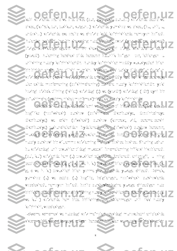 kabi   so’zlarda   oraliq   va   o’ta   qisqa   (qur,   qul,   qush,   quruq...)   so’zlarida   qattiq   va
qisqa,   (ko’rak,   tun,   tushkun,   surgun...)   so’zlarida   yumshoq   va   qisqa,   (bu,   unli,   u,
undosh...)   so’zlarida   esa   oraliq   va   cho’ziq   kabi   ko’rinishlarda   namoyon   bo’ladi.
Bulardan   tashqari,   har   bir   shaxsning   nutq   a’zolari,   ovozi   (yozuvda   esa   dastxati)
o’ziga   xosliklarga   egadir.   Har   bir   shaxs   u   unlisini   o’ziga   xos   talaffuz   etadi
(yozadi).   Bularning   barchasi   tilda   barqaror   butunlik   bo’lgan   [-tor,   lablangan]   u
unlisining   nutqiy   ko’rinishlaridir.   Bunday   ko’rinishlar   moddiy   xususiyatlari   bilan
bir-biridan   ancha   farq   qilishi   mumkin.   Masalan,   eski   turkiy   tilda   –g’un   (turg’un
so’zida) va -kin (keskin so’zida) orasida anchagina jiddiy farq bo’lishiga qaramay,
ular   aslida   morfemaning   (qo’shimchaning)   tur licha   nutqiy   ko’rinishlaridir.   yoki
hozirgi   o’zbek   tilining   (ishlat)   so’zidagi   (t)   va   (yozdir)   so’zidagi   (-dir)   ayni   bir
qo’ushimcha (orttirma nisbat morfemasi)ning ikki nutqiy ko’rinishidir.
Sistem tahlil nutqiy ko’rinishlarni va barqaror til birliklarini farqlash uchun
bog’likq   (noo’xshash)   qurshov   (qo’shimcha   distributsiya,   dopolnitelnaya
distributsiya)   va   erkin   (o’xshash)   qurshov   (kontrast,   zid,   qarama-qarshi
distributsiya)   tushunchalaridan   foydalanadi.   Erkin   (o’xshash)   qurshov   barqaror,
mustaqil   til   birliklariga   xosdir.   Masalan,   (ber,   bir,   bor,   bo’r,   bur)   unlilarining
nutqiy qurshovi bir xil, ammo so’zlarning ma’nosi boshqa-boshqa. Shuning uchun
bu so’zlardagi  unli tovushlar  tildagi  mustatsil  fonemalarning in’ikosi  hisoblanadi.
(qul,   kul)   so’zlarida   ham   (u)   tovushlari   talaffuzda   farqlanadi.   aniqrog’i,   [u]   ning
qattiq shakli hamisha (q, g’, x, o va h. k.) tovushlari bilan, yumshoq shakli esa (k,
g,   e   va   h.   k.)   tovush lari   bilan   yonma-yon   kelganda   yuzaga   chiqadi.   Demak,
yumshoq   (u)   va   qattiq.   (u)   bog’liq,   belgilangan,   noo’xshash   qurshovlarda
voqelashadi,   namoyon   bo’ladi.   borliq   qurshovlardagina   yuzaga   chiqadigan   nutq
birliklari til dagi bir barqaror birlikning nutqiy ko’rinishlari dir. Shuning uchun (qul
va   kul   )   so’zlarida   ham   bitta   birlikning   [tor,   lablanmagan   unli]   ikki   nutqiy
ko’rinishi, voqelashgan.
Leksema  sememasi  va  nutqdagi  so’z ma’nolari  orasidagi  munosabatni  aniqlashda
sistem   tahlil   yuqorida   qayd   etilgan   barqaror   birliklar   va   nutqiy   ko’rinish   erkin
18 
