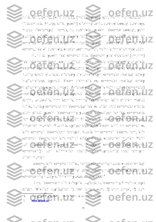 holda   kelib,   (xo’p),   (xo’p   bo’ladi),   (ma’qullayman)   kabi,   ma’no   munosabatlarini
ifodalamoqda. Shunga ko’ra [yaxshi) so’zining ushbu qurshovi avvalgi qurshovga
mutlaq   o’xshamaydi.   Demak,   bu   qurshovda   [yaxshi]   leksemasi   av valgi,   ya’ni
yuqorida   ko’rsatilgan   ijobiy   shaxsiy   baho   sememasini   emas,   balki   boshqa   bir
sememasini   yuzaga   chiqargan.   Binobarin,   [yaxshi]   leksemasida   kamida   ikki
semema, ikki xil qurshovda voqelanuvchi mazmun, ma’no ko’rinishlari mavjuddir.
Bu holda [yaxshi] ikki sememali bitta leksemami yoki shakldosh (omonim)
ikki   leksimami   degan   savol   tug’iladi.   Ushbu   masala   an’anaviy   tilshunoslikda
sistem   tilshunoslikka   nisbatan   chuqurroq   va   ilmiy   jihatdan   to’laroq   o’rganilgan.
Buning   sababi   shundaki,   an’anaviy   tilshunoslik   ayni   sememalar   orasidagi   tarixiy
bog’lanishlarga   tayanadi.   Sistem   tilshnoslik   esa   sememalar   orasidagi   tarixiy
bog’lanishlarga tayana olmaydi. An’anaviy tilshunoslik ma’no turlari (sememalar)
orasidagi   bog’lanish   zanjiriga   taya nadi.   Agar   ikki   semema   orasida   bog’lanish
zanjiri,   uzluksizlik,   birin-ketinlik,   birining   ikkinchisidan   kelib   chiqishi   mavjud
bo’lsa, bunday sememalar bir leksemadagi ikki va undan ortiq sememalar sifatida
talqin   etiladi   [yaxshi]   leksemasining   yuqo rida   ko’rsatilgan   har   ikki   sememasida
ham   «ijobiy  baho»  semasi   mavjuddir.  Shu  asosda   bu  ikki  semema  bir   leksemaga
birlashishi   mumkin.   Yuqorida   aytilganlarga   ko’ra   sistem   tahlil   bir   sememali   va
ko’p   semema li   leksemalarni   farqlaydi.   Nutqda   bir   sememali   lek sema   ham,   ko’p
sememali   leksema   ham   ko’p   ma’noli   so’zlar   sifatida   voqelanishi   mumkin.   Ya’ni
turli   qurshovlarda   muayyan   leksema   muayyan   sememasini   (yoki   yagona
sememasini)       turli     ko’rinishlar     orqali,     ma’no   buyoqdorligi   orqali   namoyon
qilishi mumkin.
Leksema ko’p sememali bo’lsa, har bir sememaning nutqda voqelanishidagi
qurshovi   o’ziga   xos,   erkin   bo’lganligi   uchun   leksema   nutqda,   matnda   faqat   bitta
sememasining nutqiy ko’rinishini yuzaga chiqara oladi. 9
[Dona] leksemasini olib ko’raylik. Lug’atda bu leksemaning 6 ma’nosi qayd
etilgan.   Misollari   quyidagilar:   1)   besh   dona   tuxum;   2)   anor   donasi;   3)   qum
9
  9. Hozirgi zamon o’zbek tili. F. Kamol tahriri ostida. Toshkent, 1957.
10. www.ziyonet.uz
20 