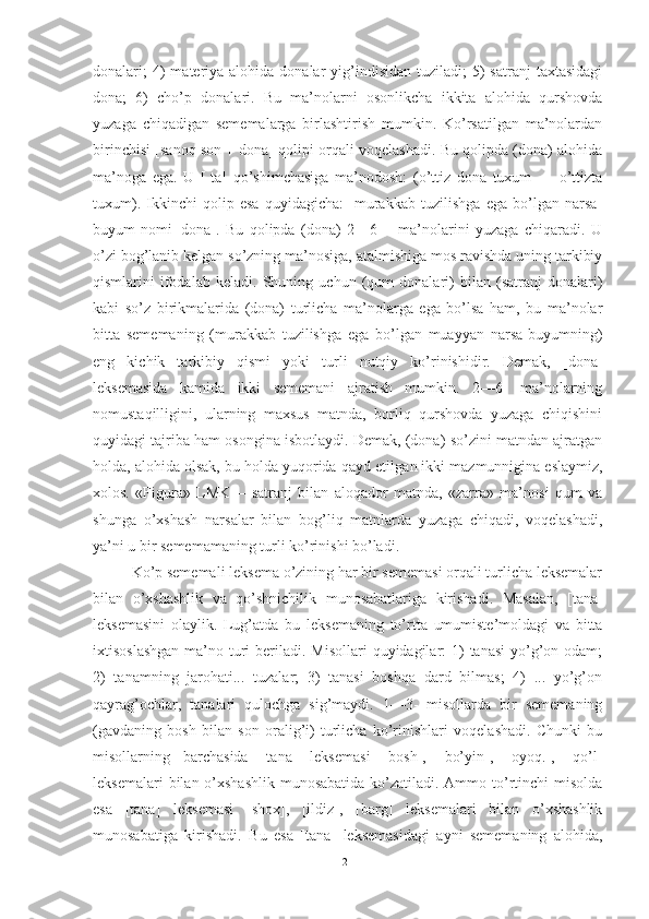 donalari;   4)  materiya alohida  donalar  yig’indisidan  tuziladi;  5)  satranj  taxtasidagi
dona;   6)   cho’p   donalari.   Bu   ma’nolarni   osonlikcha   ikkita   alohida   qurshovda
yuzaga   chiqadigan   sememalarga   birlashtirish   mumkin.   Ko’rsatilgan   ma’nolardan
birinchisi [sanoq son + dona] qolipi orqali voqelashadi. Bu qolipda (dona) alohida
ma’noga   ega.   U   [-ta]   qo’shimchasiga   ma’nodosh:   (o’ttiz   dona   tuxum   —   o’ttizta
tuxum).   Ikkinchi   qolip   esa   quyidagicha:   [murakkab   tuzilishga   ega   bo’lgan   narsa-
buyum   nomi+dona].   Bu   qolipda   (dona)   2—6—   ma’nolarini   yuzaga   chiqaradi.   U
o’zi bog’lanib kelgan so’zning ma’nosiga, atalmishiga mos ravishda uning tarkibiy
qismlarini   ifodalab   keladi.   Shuning   uchun   (qum   donalari)   bilan   (satranj   donalari)
kabi   so’z   birikmalarida   (dona)   turlicha   ma’nolarga   ega   bo’lsa   ham,   bu   ma’nolar
bitta   sememaning   (murakkab   tuzilishga   ega   bo’lgan   muayyan   narsa-buyumning)
eng   kichik   tarkibiy   qismi   yoki   turli   nutqiy   ko’rinishidir.   Demak,   [dona]
leksemasida   kamida   ikki   sememani   ajratish   mumkin.   2—6-   ma’nolarning
nomustaqilligini,   ularning   maxsus   matnda,   borliq   qurshovda   yuzaga   chiqishini
quyidagi tajriba ham osongina isbotlaydi. Demak, (dona) so’zini matndan ajratgan
holda, alohida olsak, bu holda yuqorida qayd etil gan ikki mazmunnigina eslaymiz,
xolos.   «Figura»   LMK—   satranj   bilan   aloqador   matnda,   «zarra»   ma’nosi   qum   va
shunga   o’xshash   narsalar   bilan   bog’liq   matnlarda   yuzaga   chiqadi,   voqelashadi,
ya’ni u bir sememamaning turli ko’rinishi bo’ladi.
Ko’p sememali leksema o’zining har bir sememasi orqali turlicha leksemalar
bilan   o’xshashlik   va   qo’shnichilik   munosabatlariga   kirishadi.   Masalan,   [tana]
leksemasini   olaylik.   Lug’atda   bu   lek semaning   to’rtta   umumiste’moldagi   va   bitta
ixtisoslashgan  ma’no turi  beriladi. Misollari  quyidagilar:  1)  tanasi  yo’g’on odam;
2)   tanamning   jarohati...   tuzalar;   3)   tanasi   boshqa   dard   bilmas;   4)   ...   yo’g’on
qayrag’ochlar,   tanalari   qulochga   sig’maydi.   1—3-   misollarda   bir   sememaning
(gavdaning   bosh   bilan   son   oralig’i)   turlicha   ko’rinishlari   voqelashadi.   Chunki   bu
misollarning   barchasida   [tana]   leksemasi   [bosh],   [bo’yin],   [oyoq.],   [qo’l]
leksemalari  bilan o’xshashlik munosabatida  ko’zatiladi. Ammo to’rtinchi  misolda
esa   [tana]   leksemasi   [shox],   [ildiz],   [barg]   leksemalari   bilan   o’xshashlik
munosabatiga   kirishadi.   Bu   esa   [ta na]   leksemasidagi   ayni   sememaning   alohida,
21 