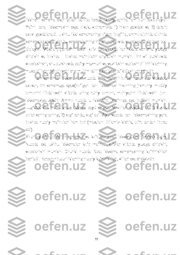 ikkinchi   semema   ekanligidan   dalolat   beradi.   Ruhiy   tajriba   ham   buni   tasdiqlaydi.
Ya’ni   [tana]   leksemasini   esga   olsak,   xotiramizda   1)   inson   gavdasi   va   2)   daraht
asosi  gavdalanadi. Ushbu ikki semamaning o’zaro bog’liq, ammo alohida-alohida
sememalar ekanligini bu sememalarning bir xil qurshovda voqelana olishi ham tas -
diqlaydi.   Masalan,   (tanasini   kesdi]   so’z   biriikmasda   har   ikkala   semema   yuzaga
chiqishi   va   boshqa   -   boshqa   ma’nolarni   anglatishi   mumkin.   Bir   xil   qurshovda
voqelashishi, shu qurshovda qat’iy mazmuni va vazifasini saqlashi til birliklarining
mustaqilligini isbotlovchi eng muhim dalil ekanligini ta’kidlash ortiqchadir.
Bir sememali leksema ham nutqda ko’p ma’noli bo’lishi mumkin. Masalan,
asosan,   bir   sememaga   ega»(bo’lgan   [tan]   leksemasi   insonning   jismoniy   moddiy
tomonini   ifodalovchi   sifatida   uning   ruhiy   tomoni,   mohiyatini   ifodalovchi   [jon]
leksemasiga   ziddir.   Ammo   nutqda   u   ikki-to’rt     ma’noga   ega   bo’lishi   mumkin.
Lug’atda   shu   ma’nolardan   ikkitasi   qayd   etilgan.   Misollari   quyidagilar:   1)   bunda
qolar sening taning; 2) sog’ tanda, sog’ aql. Ayni vaqtda [tan] leksemasining yana
boshqa   nutqiy   ma’nolari   ham   bor   (masalan:   Oilamiz   kichik,   to’rt   tandan   iborat
edi).
Shunday  qilib,   tilda   bir   sememali   va   ko’p   semema li   leksemalarni   farqlash   lozim.
Nutqda   esa   ushbu   leksemalar   ko’p   ma’noli   so’zlar   sifatida   yuzaga   chiqishi,
voqelanishi   mumkin.   Chunki   nutqda   faqat   leksema   sememasining   ko’rinishlari
beriladi. Barqaror butunliklarning nutqiy ko’rinishlari, xillari esa cheksizdir.
22 