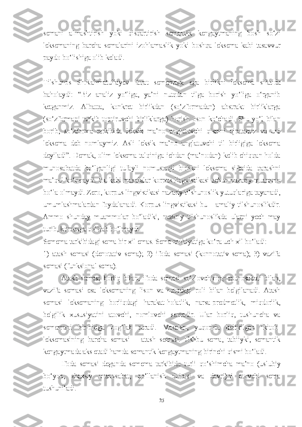 semani   al mashtirish   yoki   qisqartirish   semantik   kengaytmaning   bosh   so‘zi
leksemaning   barcha   semalarini   izohlamaslik   yoki   boshqa   leksema   kabi   tasavvur
paydo bo‘lishiga olib keladi.
Tilshunos   Sh.Rahmatullayev   faqat   sememaga   ega   birlikni   leksema   sifatida
baholaydi:   “Biz   analiz   yo‘liga,   ya’ni   nutqdan   tilga   borish   yo‘liga   o‘rganib
ketganmiz.   Albatta,   konkret   birlikdan   (so‘zformadan)   abstrakt   birliklarga
(so‘zformani   tarkib   toptiruvchi   birliklarga)   borish   oson   ko‘chadi.   Shu   yo‘l   bilan
borib,   so‘zforma   tarkibida   leksik   ma’no   anglatuvchi   qismni   ajratamiz   va   uni
leksema   deb   nomlaymiz.   Asli   leksik   ma’no   anglatuvchi   til   birligiga   leksema
deyiladi”. Demak, olim leksema talqiniga ichdan (ma’nodan) kelib chiqqan holda
munosabatda   bo‘lganligi   tufayli   nomustaqil   birlikni   leksema   sifatida   qarashni
ma’qul ko‘rmaydi. Bu kabi masalalar korpus  lingvistikasi uchun nazariy muammo
bo‘la olmaydi. Zero, korpus lingvistikasi nazariy tilshunoslik yutuqla riga tayanadi,
umumlashmalardan foydalanadi. Korpus   lingvistikasi  bu – amaliy  tilshunoslikdir.
Ammo   shunday   muammolar   bo‘ladiki,   nazariy   tilshunoslikda   ularni   yech   may
turib, korpusga qo‘llab bo‘lmaydi.
Semema tarkibidagi sema bir xil emas. Sema mohi yatiga ko‘ra uch xil bo‘ladi: 
1)   atash   semasi   (denotativ   sema);   2)   ifoda   semasi   (konnotativ   sema);   3)   vazifa
semasi (funksional sema). 
Atash   semasi   borliq   bilan,   ifoda   semasi   so‘zlovchining   munosabati   bilan,
vazifa   semasi   esa   leksemaning   lison   va   nutqdagi   roli   bilan   belgilanadi.   Atash
semasi   leksemaning   borliqdagi   harakat-holatlik,   narsa-predmetlik,   miqdorlik,
belgilik   xususiyatini   atovchi,   nomlovchi   semadir.   Ular   borliq,   tushuncha   va
sememani   bir-biriga   bog‘lab   turadi.   Masalan,   yuqorida   keltirilgan   [kitob]
leksemasining   barcha   semasi   –   atash   semasi.   Ushbu   sema,   tabiiyki,   semantik
kengaytmada aks etadi hamda semantik kengaytmaning birinchi qismi bo‘ladi.
Ifoda   semasi   deganda   semema   tarkibida   turli   qo‘shimcha   ma’no   (uslubiy
bo‘yoq,   shaxsiy   munosabat,   qo‘llanish   doirasi   va   davri)ni   atovchi   sema
tushuniladi. 
25 