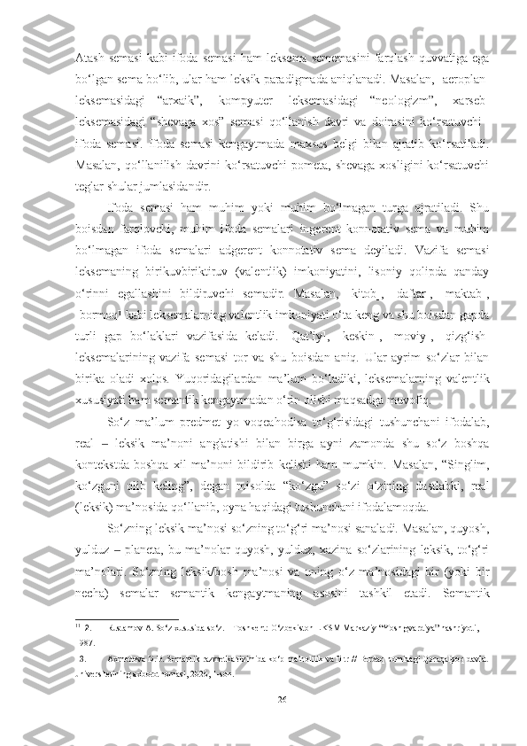 Atash  semasi   kabi   ifoda  semasi   ham   leksema  sememasini   farqlash   quvvatiga  ega
bo‘lgan sema bo‘lib, ular ham leksik paradigmada aniqlanadi. Masalan, [aero plan]
leksemasidagi   “arxaik”,   [kompyuter]   leksemasidagi   “neologizm”,   [xarseb]
leksemasidagi   “shevaga   xos”   semasi   qo‘llanish   davri   va   doirasini   ko‘rsatuvchi 11
ifoda   semasi.   Ifoda   semasi   kengaytmada   maxsus   belgi   bilan   ajratib   ko‘rsatiladi.
Masalan,  qo‘llanilish davrini  ko‘rsatuvchi  pometa,  shevaga  xosligini  ko‘rsatuvchi
teglar shular jumlasidandir.
Ifoda   semasi   ham   muhim   yoki   muhim   bo‘lmagan   turga   ajratiladi.   Shu
boisdan   farqlovchi,   muhim   ifoda   semalari   ingerent   konnotativ   sema   va   muhim
bo‘lmagan   ifoda   semalari   adgerent   konnotativ   sema   deyiladi.   Vazifa   semasi
leksemaning   birikuv biriktiruv   (valentlik)   imkoniyatini,   lisoniy   qolipda   qanday
o‘rinni   egallashini   bildiruvchi   semadir.   Masalan,   [kitob],   [daftar],   [maktab],
[bormoq] kabi leksemalarning valentlik imkoniyati o‘ta keng va shu boisdan gapda
turli   gap   bo‘laklari   vazifasi da   keladi.   [Qat’iy],   [keskin],   [moviy],   [qizg‘ish]
lekse malarining   vazifa   semasi   tor   va   shu   boisdan   aniq.   Ular   ayrim   so‘zlar   bilan
birika   oladi   xolos.   Yuqoridagilardan   ma’lum   bo‘ladiki,   leksemalarning   valentlik
xususiya ti ham semantik kengaytmadan o‘rin olishi maqsadga  muvofiq.
So‘z   ma’lum   predmet   yo   voqea hodisa   to‘g‘risidagi   tushunchani   ifodalab,
real     leksik   ma’noni   anglatishi  ‒ bilan   birga   ayni   zamonda   shu   so‘z   boshqa
kontekst da   boshqa   xil   ma’noni   bildirib   kelishi   ham   mumkin.   Masalan,   “Singlim,
ko‘zguni   olib   keling” ,   degan   misolda   “ko‘zgu”   so‘zi   o‘zining   dastlabki,   real
(leksik) ma’nosida  qo‘llanib, oyna haqidagi tushunchani ifodalamoqda.
So‘zning leksik ma’nosi so‘zning to‘g‘ri ma’nosi sanaladi. Masalan, quyosh,
yulduz     planeta,   bu   ma’nolar   quyosh,   yulduz,   xazina   so‘zlarining   leksik,   to‘g‘ri	
‒
ma’nolari.   So‘zning   leksik/bosh   ma’nosi   va   uning   o‘z   ma’nosidagi   bir   (yoki   bir
necha)   semalar   semantik   kengaytmaning   asosini   tashkil   etadi.   Semantik
11
12. Rustamov A. So‘z xususida so‘z. – Toshkent: O‘zbekiston LKSM Markaziy “Yosh gvardiya” nashriyoti, 
1987. 
13. Axmedova D.B. Semantik razmetka tizimida ko‘p ma’nolilik va filtr //  Berdaq nomidagi Qoraqalpoq davlat
universitetining axborotnomasi, 2020, 1-son. 
26 