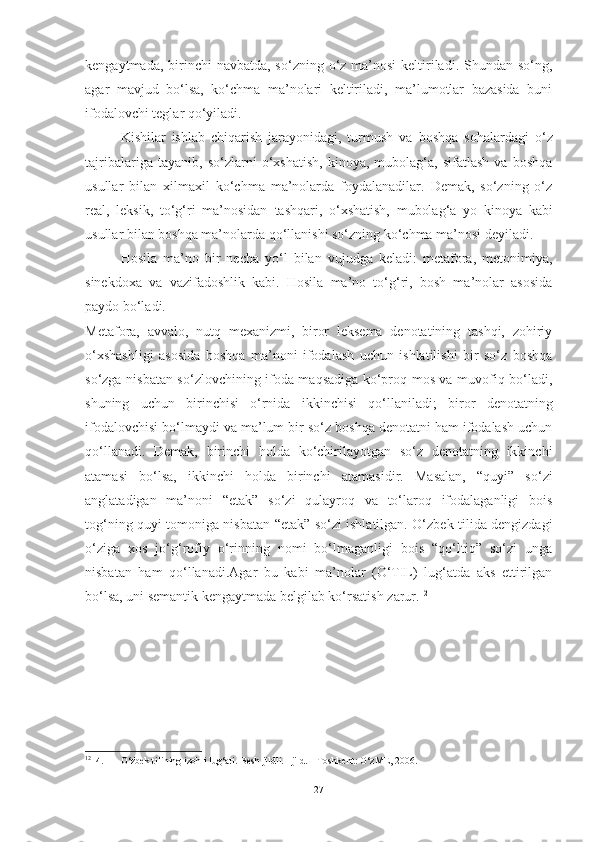 kengayt mada, birinchi  navbatda, so‘zning o‘z ma’nosi  keltiriladi. Shundan so‘ng,
agar   mavjud   bo‘lsa,   ko‘chma   ma’nolari   keltiriladi,   ma’lumotlar   bazasida   buni
ifodalovchi teglar  qo‘yiladi.
Kishilar   ishlab   chiqarish   jarayonidagi,   turmush   va   boshqa   sohalardagi   o‘z
tajribalariga   tayanib,   so‘zlarni   o‘xshatish,   kinoya,   mubolag‘a,   sifatlash   va   boshqa
usullar   bilan   xilma xil   ko‘chma   ma’nolarda   foydalanadilar.   Demak,   so‘zning   o‘z
real,   leksik,   to‘g‘ri   ma’nosidan   tashqari,   o‘xshatish,   mubolag‘a   yo   kinoya   kabi
usullar  bilan boshqa ma’nolarda qo‘llanishi so‘zning ko‘chma ma’nosi deyiladi. 
Hosila   ma’no   bir   necha   yo‘l   bilan   vujudga   keladi:   metafora,   metonimiya,
sinekdoxa   va   vazifadoshlik   kabi.   Hosila   ma’no   to‘g‘ri,   bosh   ma’nolar   asosida
paydo  bo‘ladi. 
Metafora,   avvalo,   nutq   mexanizmi,   biror   leksema   denotatining   tashqi,   zohiriy
o‘xshashligi   asosida   bosh qa   ma’noni   ifodalash   uchun   ishlatilishi   bir   so‘z   boshqa
so‘zga nisbatan so‘zlovchining ifoda maqsadiga ko‘proq mos va muvofiq bo‘ladi,
shu ning   uchun   birinchisi   o‘rnida   ikkinchisi   qo‘llaniladi;   biror   denotatning
ifodalovchisi bo‘lmaydi va ma’lum bir so‘z boshqa denotatni ham ifodalash uchun
qo‘llanadi.   Demak,   birinchi   holda   ko‘chirilayotgan   so‘z   denotatning   ikkinchi
atamasi   bo‘lsa,   ikkinchi   holda   birinchi   atamasidir.   Masalan,   “quyi”   so‘zi
anglatadigan   ma’noni   “etak”   so‘zi   qulayroq   va   to‘laroq   ifodalaganligi   bois
tog‘ning quyi tomoniga nisbatan “etak” so‘zi ishlatilgan. O‘zbek tilida dengizdagi
o‘ziga   xos   jo‘g‘rofiy   o‘rinning   nomi   bo‘lmaganligi   bois   “qo‘ltiq”   so‘zi   unga
nisbatan   ham   qo‘llanadi. Agar   bu   kabi   ma’nolar   (O‘TIL)   lug‘atda   aks   ettirilgan
bo‘lsa, uni semantik kengaytmada belgilab ko‘rsatish  zarur. 12
12
14. O‘zbek tilining izohli lug‘ati. Besh jildli. 1 jild. – Toshkent: O‘zME, 2006. 
27 