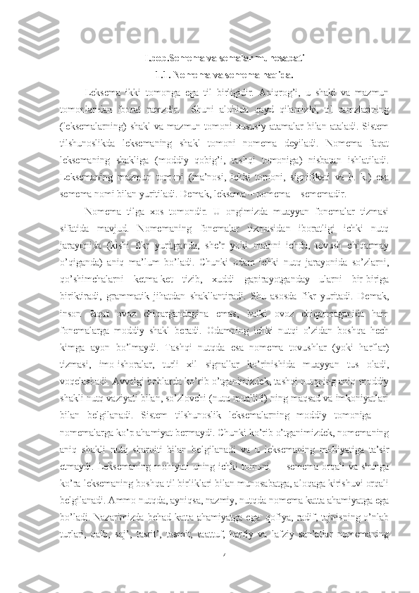 I.bob.Semema va semalar munosabati
1.1. Nomema va semema haqida.
Leksema   ikki   tomonga   ega   til   birligidir.   Aniqrog’i,   u   shakl   va   mazmun
tomonlaridan   iborat   ramzdir.     Shuni   alohida   qayd   qilamizki,   til   ramzlarining
(leksemalarning)   shakl   va  mazmun tomoni   xususiy  atamalar  bilan  ataladi.  Sistem
tilshunoslikda   leksemaning   shakl   tomoni   nomema   deyiladi.   Nomema   faqat
leksemaning   shakliga   (moddiy   qobig’i,   tashqi   tomoniga)   nisbatan   ishlatiladi.
Leksemaning   mazmun   tomoni   (ma’nosi,   ichki   tomoni,   signifikati   va   h.   k.)   esa
semema nomi bilan yuritiladi. Demak, leksema = nomema + sememadir.
Nomema   tilga   xos   tomondir.   U   ongimizda   muayyan   fonemalar   tizmasi
sifatida   mavjud.   Nomemaning   fonemalar   tizmasidan   iboratligi   ichki   nutq
jarayonida   (kishi   fikr   yuritganda,   she’r   yoki   matnni   ichda,   tovush   chiqarmay
o’qiganda)   aniq   ma’lum   bo’ladi.   Chunki   odam   ichki   nutq   jarayonida   so’zlarni,
qo’shimchalarni   ketma-ket   tizib,   xuddi   gapirayotganday   ularni   bir-biriga
biriktiradi,   grammatik   jihatdan   shakllantiradi.   Shu   asosda   fikr   yuritadi.   Demak,
inson   faqat   ovoz   chiqargandagina   emas,   balki   ovoz   chiqarmaganida   ham
fonemalarga   moddiy   shakl   beradi.   Odamning   ichki   nutqi   o’zidan   boshqa   hech
kimga   ayon   bo’lmaydi.   Tashqi   nutqda   esa   nomema   tovushlar   (yoki   harflar)
tizmasi,   imo-ishoralar,   turli   xil   signallar   ko’rinishida   muayyan   tus   oladi,
voqelashadi. Avvalgi boblarda ko’rib o’tganimizdek, tashqi nutqning aniq moddiy
shakli nutq vaziyati bilan, so’zlovchi (nutq muallifi) ning maqsad va imkoniyatlari
bilan   belgilanadi.   Sistem   tilshunoslik   leksemalarning   moddiy   tomoniga   —
nomemalarga ko’p ahamiyat bermaydi. Chunki ko’rib o’tganimizdek, nomemaning
aniq   shakli   nutq   sharoiti   bilan   bel gilanadi   va   u   leksemaning   mohiyatiga   ta’sir
etmaydi. Leksemaning mohiyati  uning ichki  tomoni  — semema  orqali  va shunga
ko’ra leksemaning boshqa til birliklari bilan munosabatga, aloqaga kirishuvi orqali
belgilanadi. Ammo nutqda, ayniqsa, nazmiy, nutqda nomema katta ahamiyatga ega
bo’ladi. Nazarimizda  behad katta ahamiyatga  ega:  qofiya, radif, tajnisning o’nlab
turlari,   qalb,   saj’,   tasrit’,   tasmit,   taattuf,   harfiy   va   lafziy   san’atlar   nomemaning
4 