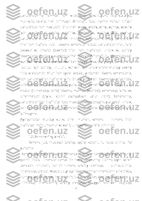 tushunchalarning   hammasi   ham   voqelikdagi   narsa-buyum,   belgi-xususiyat,
munosabat   asosida   hosil   bo’lmagan.   Aniqrog’i,   faqat   ongimiz   mahsuli   bo’lgan
tushunchalar   ham   mavjuddir.   Chunonchi   «dev»,   «pari»,   «jin»,   «ajina»,   «arvoh»
kabi   xayoliy   tushunchalar,   «qizillik»,   «go’zallik»,   «adolat»   kabi   mavhum
tushunchalar   shular   jumlasidandir.   Binobarin,   sememalar   shunday   tushunchalar
bilan   ham   bog’lana   oladi.   Leksema   sememalar   nafaqat   tushunchalar   bilan,   balki
tasavvur   va   obrazlar   (tasvirlar)   bilan   ham   bog’lanadi.   Undov   va   taqlidiy
leksemalarda shun day xususiyatni ko’rish mumkin. Aniqrog’i, bu leksemalar atash
vazifasini emas, balki tasvirlash vazifa sini o’taydi. Masalan, [yilt-yilt], [milt-milt],
[taq-tuq]   kabi   taqlidiy,   [oh],   uh],   [vah-vah]   kabi   undov   so’zlar   shunday   tasviriy
ifoda   vositalaridir.   Shuni   ham   aytish   kerakki,   yordamchi   leksema   sememalarida
ham tushuncha bilan bog’lanish yo’q. Chunki yordamchi leksemalar, aytilganidek,
qo’shimchalar   va   leksemalar   -ziddiyatida   oraliq   uchinchi   vazifasini   o’taydi.   Ular
shaklan   (nomemasiga   ko’ra)   leksema,   mazmuni   (vazifasi),   sememasiga   ko’ra   esa
qo’shimchadir   (qiyos.:   kitobni   akamga/akam   uchun   oldim).   Sememaning,
tushunchalar bilan bog’liqligi faqat mustaqil leksemalardagina yuz beradi. Undov,
taq lidiy so’zlarda,  yordamchi   leksemalarda,  olmoshlarda  esa  bunday  bog’lanishni
ko’rmaymiz.
Aytilganlardan   shunday   xulosa   qilish   -mumkin,   se mema   —   nomema   bilan
bog’langan ma’no, mazmun va vazifa. U leksemaning ichki tomonidir.
1.2. Sememaning tarkibi.
Semema   juda   murakkab   tarkibga   egaligi   sababli,   bu   haqda   alohida   fikr
yuritamiz.
  Sememaning   tarkibi.   Leksema   nomemasi   fonemalar   tizmasidan   iboratligi   haqida
gapirib   o’tdik.   Fonemalar   tizmasi   bir   necha   fonemaning   oldinma-keyin   kelishi
demakdir.   Binobarin,   har   bir   nomema   tarkibiy   qismlarga   —   alohida-alohida
fonemalarga ajraladi. Masalan, quyidagi leksemalarning nomemalarini solishtirsak,
buning guvohi bo’lamiz: [ber; bir; bo’r; bur; bor; ter; ber; sher; bez; bek; bel; bet].
Tilimizdagi   fonemalarning   tarkibiy   qismlarga,   muayyan   farqlovchi   belgilarga
6 