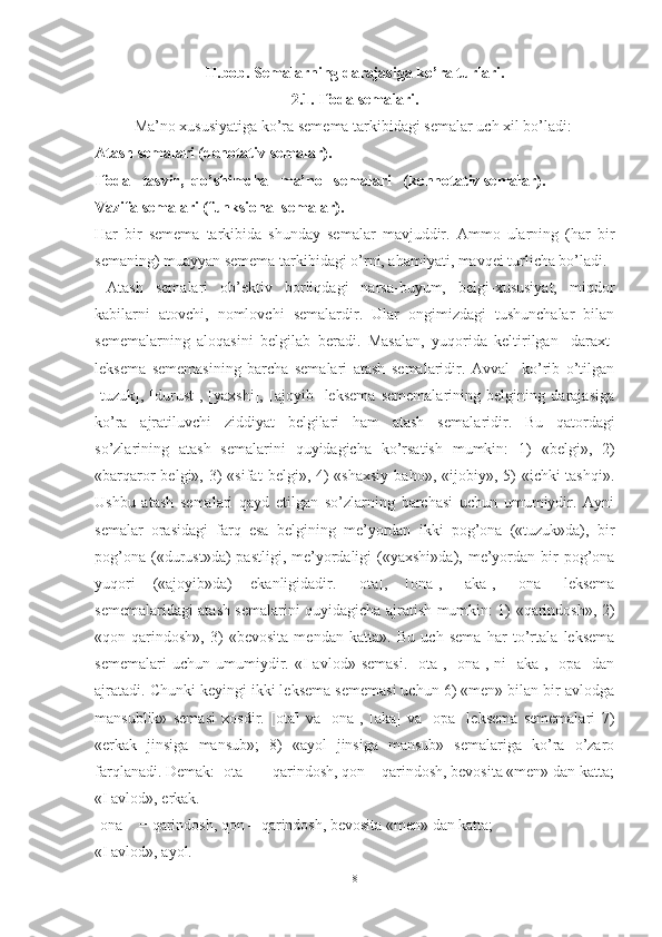 II.bob. Semalarning darajasiga ko’ra turlari.
2.1. Ifoda semalari.
Ma’no xususiyatiga ko’ra semema tarkibidagi semalar uch xil bo’ladi:
Atash semalari (denotativ semalar).
Ifoda   tasvir,  qo’shimcha   ma’no   semalari   (konnotativ semalar).
Vazifa semalari (funksional semalar).
Har   bir   semema   tarkibida   shunday   semalar   mavjuddir.   Ammo   ularning   (har   bir
semaning) muayyan semema tarkibidagi o’rni, ahamiyati, mavqei turlicha bo’ladi.
  Atash   semalari   ob’ektiv   borliqdagi   narsa-buyum,   belgi-xususiyat,   miqdor
kabilarni   atovchi,   nomlovchi   semalardir.   Ular   ongimizdagi   tushunchalar   bilan
sememalarning   aloqasini   belgilab   beradi.   Masalan,   yuqorida   keltirilgan   [daraxt]
leksema   sememasi ning   barcha   semalari   atash   semalaridir.   Avval     ko’rib   o’tilgan
[tuzuk],   [durust],   [yaxshi],   [ajoyib]   leksema   sememalarining   belgining   darajasiga
ko’ra   ajratiluvchi   ziddiyat   belgilari   ham   atash   semala ridir.   Bu   qatordagi
so’zlarining   atash   semalarini   quyidagicha   ko’rsatish   mumkin:   1)   «belgi»,   2)
«barqaror  belgi»,  3)   «sifat   belgi», 4)  «shaxsiy   baho», «ijobiy»,  5)   «ichki-tashqi».
Ushbu   atash   semalari   qayd   etilgan   so’zlarning   barchasi   uchun   umumiydir.   Ayni
semalar   orasidagi   farq   esa   belgining   me’yordan   ikki   pog’ona   («tuzuk»da),   bir
pog’ona  («durust»da)   pastligi,  me’yordaligi  («yaxshi»da),  me’yordan  bir   pog’ona
yuqori   («ajoyib»da)   ekanligidadir.   [ota],   [ona],   [aka],   [ona]   leksema
sememalaridagi atash semalarini quyidagicha ajratish mumkin: 1) «qarindosh», 2)
«qon-qarindosh»,   3)   «bevosita   mendan   katta».   Bu   uch   sema   har   to’rtala   leksema
sememalari   uchun   umumiydir.   «I   avlod»   semasi.   [ota],   [ona],   ni   [aka],   [opa]   dan
ajratadi. Chunki keyingi ikki leksema sememasi uchun 6) «men» bilan bir avlodga
mansublik»   semasi   xosdir.   [ota]   va   [ona],   [aka]   va   [opa]   leksema   sememalari   7)
«erkak   jinsiga   mansub»;   8)   «ayol   jinsiga   mansub»   semalariga   ko’ra   o’zaro
farqlanadi. Demak: [ota]   = qarindosh, qon = qarindosh, bevosita «men» dan katta;
«I avlod», erkak.
[ona]   = qarindosh, qon = qarindosh, bevosita «men» dan katta;
«I avlod», ayol.
8 