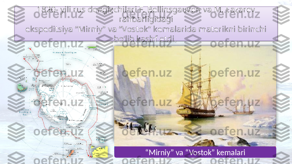 1820- yili rus dengizchilari F. Bellinsgauzen va M. Lazarev 
rahbarligidagi
ekspeditsiya “Mirniy” va “Vostok” kemalarida materikni birinchi 
bo‘lib kashf etdi. 
Faddey Bellinsgauzen
Mixail Lazarev
“ Mirniy” va “Vostok” kemalari     