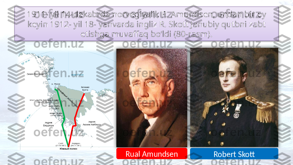 1911- yil 14-dekabrda norvegiyalik R. Amundsen, undan bir oy 
keyin 1912- yil  18- yanvarda ingliz R. Skott Janubiy qutbni zabt 
etishga muvaffaq bo‘ldi (80-rasm).
`
Rual Amundsen
Robert Skott    