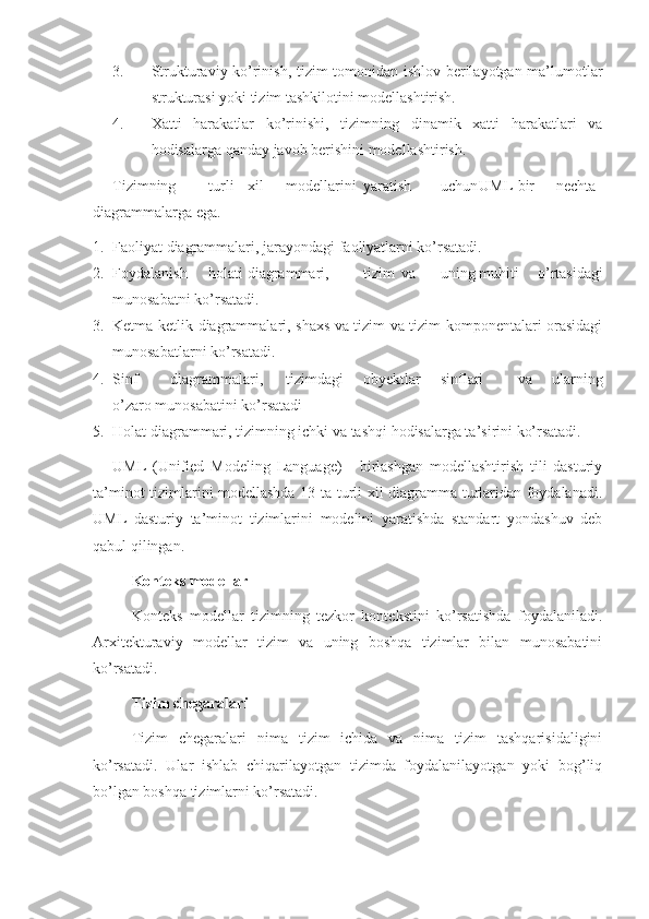 3. Strukturaviy ko’rinish, tizim tomonidan ishlov berilayotgan ma’lumotlar
strukturasi yoki tizim tashkilotini modellashtirish.
4. Xatti   harakatlar   ko’rinishi,   tizimning   dinamik   xatti   harakatlari   va
hodisalarga qanday javob berishini modellashtirish.
Tizimning turli xil modellarini yaratish uchun UML bir nechta
diagrammalarga ega.
1. Faoliyat diagrammalari, jarayondagi faoliyatlarni ko’rsatadi.
2. Foydalanish holati diagrammari, tizim va uning muhiti   o’rtasidagi
munosabatni ko’rsatadi.
3. Ketma-ketlik diagrammalari, shaxs va tizim va tizim komponentalari orasidagi
munosabatlarni ko’rsatadi.
4. Sinf diagrammalari, tizimdagi obyektlar sinflari va   ularning
o’zaro munosabatini ko’rsatadi
5. Holat diagrammari, tizimning ichki va tashqi hodisalarga ta’sirini ko’rsatadi.
UML   (Unified   Modeling   Language)   -   birlashgan   modellashtirish   tili   dasturiy
ta’minot tizimlarini modellashda 13 ta turli xil diagramma turlaridan foydalanadi.
UML   dasturiy   ta’minot   tizimlarini   modelini   yaratishda   standart   yondashuv   deb
qabul qilingan.
Konteks modellar
Konteks   modellar   tizimning   tezkor   kontekstini   ko’rsatishda   foydalaniladi.
Arxitekturaviy   modellar   tizim   va   uning   boshqa   tizimlar   bilan   munosabatini
ko’rsatadi.
Tizim chegaralari
Tizim   chegaralari   nima   tizim   ichida   va   nima   tizim   tashqarisidaligini
ko’rsatadi.   Ular   ishlab   chiqarilayotgan   tizimda   foydalanilayotgan   yoki   bog’liq
bo’lgan boshqa tizimlarni ko’rsatadi. 
