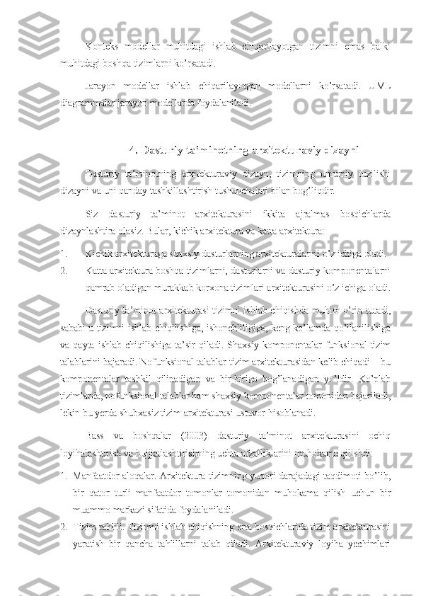 Konteks   modellar   muhitdagi   ishlab   chiqarilayotgan   tizimni   emas   balki
muhitdagi boshqa tizimlarni ko’rsatadi.
Jarayon   modellar   ishlab   chiqarilayotgan   modellarni   ko’rsatadi.   UML
diagrammalar jarayon modellarda foydalaniladi.
4. Dasturiy ta’minotning arxitekturaviy dizayni
Dasturiy   ta’minotning   arxitekturaviy   dizayn,   tizimning   umumiy   tuzilishi
dizayni va uni qanday tashkillashtirish tushunchalari bilan bog’liqdir.
Siz   dasturiy   ta’minot   arxitekturasini   ikkita   ajralmas   bosqichlarda
dizaynlashtira olasiz. Bular, kichik arxitektura va katta arxitektura:
1. Kichik arxitekturaga shaxsiy dasturlarning arxitekturalarini o’z ichiga oladi.
2. Katta arxitektura boshqa tizimlarni, dasturlarni va dasturiy komponentalarni
qamrab oladigan murakkab korxona tizimlari arxitekturasini o’z ichiga oladi.
Dasturiy ta’minot arxitekturasi tizimni ishlab chiqishda muhim o’rin tutadi,
sababi u tizimni ishlab chiqilishiga, ishonchliligiga, keng ko’lamda qo’llanilishiga
va  qayta  ishlab   chiqilishiga  ta’sir   qiladi.  Shaxsiy  komponentalar   funksional  tizim
talablarini bajaradi. Nofunksional talablar tizim arxitekturasidan kelib chiqadi – bu
komponentalar   tashkil   qilinadigan   va   bir-biriga   bog’lanadigan   yo’ldir.   Ko’plab
tizimlarda, nofunksional talablar ham shaxsiy komponentalar tomonidan bajariladi,
lekin bu yerda shubxasiz tizim arxitekturasi ustuvor hisoblanadi.
Bass   va   boshqalar   (2003)   dasturiy   ta’minot   arxitekturasini   ochiq
loyihalashtirish va hujjjatlashtirishning uchta afzalliklarini muhokama qilishdi:
1. Manfaatdor aloqalar. Arxitektura tizimning yuqori darajadagi taqdimoti bo’lib,
bir   qator   turli   manfaatdor   tomonlar   tomonidan   muhokama   qilish   uchun   bir
muammo markazi sifatida foydalaniladi.
2. Tizim tahlili. Tizimni ishlab chiqishning erta bosqichlarida tizim arxitekturasini
yaratish   bir   qancha   tahlillarni   talab   qiladi.   Arxitekturaviy   loyiha   yechimlari 