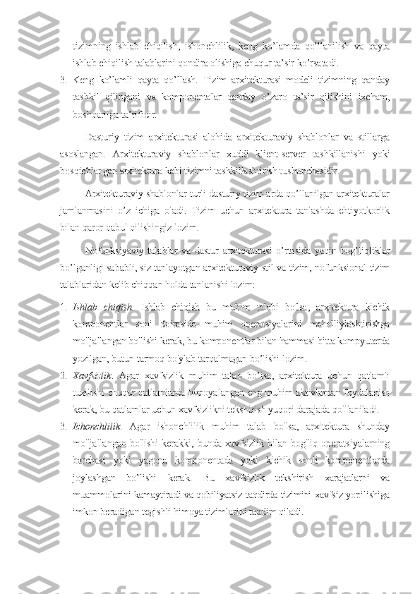 tizimning   ishlab   chiqilish,   ishonchlilik,   keng   ko’lamda   qo’llanilish   va   qayta
ishlab chiqilish talablarini qondira olishiga chuqur ta’sir ko’rsatadi.
3. Keng   ko’lamli   qayta   qo’llash.   Tizim   arxitekturasi   modeli   tizimning   qanday
tashkil   qilingani   va   komponentalar   qanday   o’zaro   ta’sir   qilishini   ixcham,
boshqarilga ta’rifidir.
Dasturiy   tizim   arxitekturasi   alohida   arxitekturaviy   shablonlar   va   stillarga
asoslangan.   Arxitekturaviy   shablonlar   xuddi   klient-server   tashkillanishi   yoki
bosqichlangan arxitektura kabi tizimni tashkillashtirish tushunchasidir.
Arxitekturaviy shablonlar turli dasturiy tizimlarda qo’llanilgan arxitekturalar
jamlanmasini   o’z   ichiga   oladi.   Tizim   uchun   arxitektura   tanlashda   ehtiyotkorlik
bilan qaror qabul qilishingiz lozim.
Nofunksiyaviy   talablar   va   dastur   arxitekturasi   o’rtasida   yaqin   bog’liqliklar
bo’lganligi sababli, siz tanlayotgan arxitekturaviy stil va tizim, nofunksional tizim
talablaridan kelib chiqqan holda tanlanishi lozim:
1. Ishlab   chiqish.   Ishlab   chiqish   bu   muhim   talabi   bo'lsa,   arxitektura   kichik
komponentlar   soni   doirasida   muhim   operatsiyalarini   mahalliylashtirishga
mo'ljallangan bo'lishi kerak, bu komponentlar bilan hammasi bitta kompyuterda
yozilgan, butun tarmoq bo'ylab tarqalmagan bo’lishi lozim.
2. Xavfsizlik .   Agar   xavfsizlik   muhim   talab   bo’lsa,   arxitektura   uchun   qatlamli
tuzilishi chuqur qatlamlarda himoyalangan eng muhim aktivlardan foydalanish
kerak, bu qatlamlar uchun xavfsizlikni tekshirish yuqori darajada qo'llaniladi.
3. Ichonchlilik .   Agar   ishonchlilik   muhim   talab   bo'lsa,   arxitektura   shunday
mo'ljallangan  bo'lishi   kerakki,  bunda   xavfsizlik   bilan  bog'liq  operatsiyalarning
barchasi   yoki   yagona   komponentada   yoki   kichik   sonli   komponentlarda
joylashgan   bo’lishi   kerak.   Bu   xavfsizlik   tekshirish   xarajatlarni   va
muammolarini kamaytiradi va qobiliyatsiz taqdirda tizimini xavfsiz yopilishiga
imkon beradigan tegishli himoya tizimlarini taqdim qiladi. 