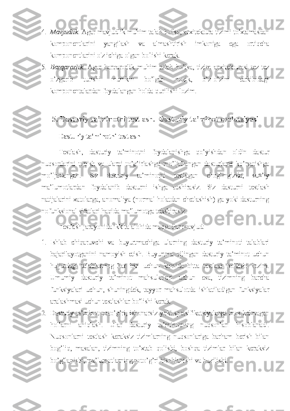 4. Mavjudlik . Agar mavjudlik muhim talab bo'lsa, arxitektura tizimi to'xtamasdan
komponentlarini   yangilash   va   almashtirish   imkoniga   ega   ortiqcha
komponentlarini o'z ichiga olgan bo'lishi kerak.
5. Barqarorlik .   Agar   barqarorlik   muhim   talab   bo’lsa,   tizim   arxitekturasi   tez-tez
o’zgarib   turishi   mumkin   bo’lgan   nozik,   o’z-o’zini   tarkibidagi
komponentalardan foydalangan holda qurilishi lozim. 
5. Dasturiy ta’minotni testlash.  Dasturiy ta’minot evolutsiyasi
Dasturiy ta’minotni testlash
Testlash,   dasturiy   ta’minotni   foydalanishga   qo’yishdan   oldin   dastur
nuqsonlarini   topish   va   ularni   to’g’irlashga   mo’ljallangan   dasturlarni   ko’rsatishga
mo’ljallangan.   Siz   dasturiy   ta’minotni   testlagan   chog’ingizda,   sun’iy
ma’lumotlardan   foydalanib   dasturni   ishga   tushirasiz.   Siz   dasturni   testlash
natijalarini xatolarga, anomaliya (normal holatdan chetlashish) ga yoki dasturning
nofunksional sifatlari haqida ma’lumotga tekshirasiz.
Testlash jarayonida ikkita alohida maqsadlar mavjud:
1. Ishlab   chiqaruvchi   va   buyurtmachiga   ularning   dasturiy   ta’minoti   talablari
bajarilayotganini   namoyish   etish.   Buyurtma   qilingan   dasturiy   ta’minot   uchun
hujjatdagi   talablarning   har   biri   uchun   kamida   bitta   testlash   bo’lishi   lozim.
Umumiy   dasturiy   ta’minot   mahsulotlari   uchun   esa,   tizimning   barcha
funksiyalari   uchun,   shuningdek,   tayyor   mahsulotda   ishlatiladigan   funksiyalar
aralashmasi uchun testlashlar bo’lishi kerak.
2. Dasturiy ta’minot noto’g’ri, ishonarsiz yoki spetsifikatsiyalarga mos kelmagan
hollarni   aniqlash.   Ular   dasturiy   ta’minotning   nuqsonlari   hisoblanadi.
Nuqsonlarni   testlash   keraksiz   tizimlarning   nuqsonlariga   barham   berish   bilan
bog’liq,   masalan,   tizimning   to’xtab   qolishi,   boshqa   tizimlar   bilan   keraksiz
bo’g’lanishi, ma’lumotlarning noto’g’ri hisoblanishi va buzilishi. 