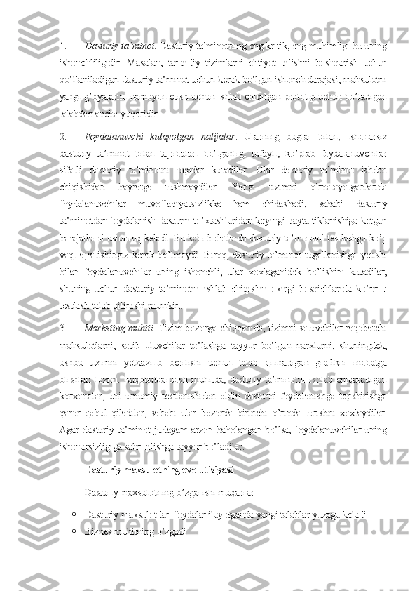 1. Dasturiy ta’minot.  Dasturiy ta’minotning eng kritik, eng muhimligi bu uning
ishonchliligidir.   Masalan,   tanqidiy   tizimlarni   ehtiyot   qilishni   boshqarish   uchun
qo’llaniladigan dasturiy ta’minot uchun kerak bo’lgan ishonch darajasi, mahsulotni
yangi g’oyalarini namoyon etish uchun ishlab chiqilgan prototip uchun bo’ladigan
talabdan ancha yuqoridir.
2. Foydalanuvchi   kutayotgan   natijalar .   Ularning   buglar   bilan,   ishonarsiz
dasturiy   ta’minot   bilan   tajribalari   bo’lganligi   tufayli,   ko’plab   foydalanuvchilar
sifatli   dasturiy   ta’minotni   uqadar   kutadilar.   Ular   dasturiy   ta’minot   ishdan
chiqishidan   hayratga   tushmaydilar.   Yangi   tizimni   o’rnatayotganlarida
foydalanuvchilar   muvoffaqiyatsizlikka   ham   chidashadi,   sababi   dasturiy
ta’minotdan foydalanish dasturni to’xtashlaridan keyingi qayta tiklanishiga ketgan
harajatlarni ustunroq keladi. Bu kabi holatlarda dasturiy ta’minotni testlashga ko’p
vaqt   ajratishingiz   kerak   bo’lmaydi.   Biroq,   dasturiy   ta’minot   tugallanishga   yetishi
bilan   foydalanuvchilar   uning   ishonchli,   ular   xoxlaganidek   bo’lishini   kutadilar,
shuning   uchun   dasturiy   ta’minotni   ishlab   chiqishni   oxirgi   bosqichlarida   ko’proq
testlash talab qilinishi mumkin.
3. Marketing muhiti . Tizim bozorga chiqqanida, tizimni sotuvchilar raqobatchi
mahsulotlarni,   sotib   oluvchilar   to’lashga   tayyor   bo’lgan   narxlarni,   shuningdek,
ushbu   tizimni   yetkazilib   berilishi   uchun   talab   qilinadigan   grafikni   inobatga
olishlari   lozim.   Raqobatbardosh   muhitda,   dasturiy   ta’minotni   ishlab   chiqaradigan
korxonalar,   uni   umumiy   testlanishidan   oldin   dasturni   foydalanishga   topshirishga
qaror   qabul   qiladilar,   sababi   ular   bozorda   birinchi   o’rinda   turishni   xoxlaydilar.
Agar dasturiy ta’minot  judayam arzon baholangan bo’lsa, foydalanuvchilar uning
ishonarsizligiga sabr qilishga tayyor bo’ladilar.
Dasturiy maxsulotning evolutisiyasi
Dasturiy maxsulotning o’zgarishi muqarrar
 Dasturiy maxsulotdan foydalanilayotganda yangi talablar yuzaga keladi
 Biznes muhitning o’zgadi 