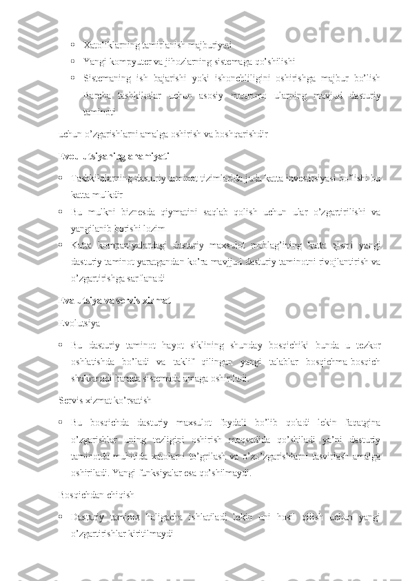  Xatoliklarning tamirlanish majburiyati
 Yangi kompyuter va jihozlarning sistemaga qo’shilishi
 Sistemaning   ish   bajarishi   yoki   ishonchliligini   oshirishga   majbur   bo’lish
Barcha   tashkilotlar   uchun   asosiy   muammo   ularning   mavjud   dasturiy
taminoti
uchun o’zgarishlarni amalga oshirish va boshqarishdir
Evoulutsiyaning ahamiyati
 Tashkilolarning dasturiy taminot tizimlarida juda katta investitsiyasi bo’lishi bu
katta mulkdir
 Bu   mulkni   biznesda   qiymatini   saqlab   qolish   uchun   ular   o’zgartirilishi   va
yangilanib borishi lozim
 Katta   kompaniyalardagi   dasturiy   maxsulot   mablag’ining   katta   qismi   yangi
dasturiy taminot yaratgandan ko’ra mavjjud dasturiy taminotni rivojlantirish va
o’zgartirishga sarflanadi
Evalutsiya va servis xizmat
Evolutsiya
 Bu   dasturiy   taminot   hayot   siklining   shunday   bosqichiki   bunda   u   tezkor
oshlatishda   bo’ladi   va   taklif   qilingan   yangi   talablar   bosqichma-bosqich
shaklanadi hamda sistemada amaga oshiriladi.
Servis xizmat ko’rsatish
 Bu   bosqichda   dasturiy   maxsulot   foydali   bo’lib   qoladi   lekin   faqatgina
o’zgarishlar   uning   tezligini   oshirish   maqsadida   qo’shiladi   ya’ni   dasturiy
taminotda   muhitida   xatolarni   to’grilash   va   o’zo’zgarishlarni   tasvirlash   amalga
oshiriladi. Yangi funksiyalar esa qo’shilmaydi.
Bosqichdan chiqish
 Dasturiy   taminot   haligacha   ishlatiladi   lekin   uni   hosil   qilish   uchun   yangi
o’zgartirishlar kiritilmaydi 