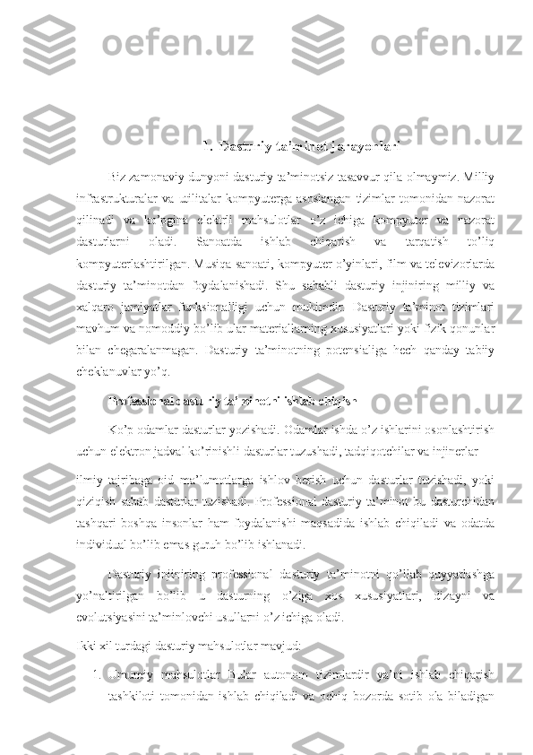 1. Dasturiy ta’minot jarayonlari
Biz zamonaviy dunyoni dasturiy ta’minotsiz tasavvur qila olmaymiz. Milliy
infrastrukturalar   va   utilitalar   kompyuterga   asoslangan   tizimlar   tomonidan   nazorat
qilinadi   va   ko’pgina   elektrli   mahsulotlar   o’z   ichiga   kompyuter   va   nazorat
dasturlarni   oladi.   Sanoatda   ishlab   chiqarish   va   tarqatish   to’liq
kompyuterlashtirilgan. Musiqa sanoati, kompyuter o’yinlari, film va televizorlarda
dasturiy   ta’minotdan   foydalanishadi.   Shu   sababli   dasturiy   injiniring   milliy   va
xalqaro   jamiyatlar   funksionalligi   uchun   muhimdir.   Dasturiy   ta’minot   tizimlari
mavhum va nomoddiy bo’lib ular materiallarning xususiyatlari yoki fizik qonunlar
bilan   chegaralanmagan.   Dasturiy   ta’minotning   potensialiga   hech   qanday   tabiiy
cheklanuvlar yo’q.
Professional dasturiy ta’minotni ishlab chiqish
Ko’p odamlar dasturlar yozishadi. Odamlar ishda o’z ishlarini osonlashtirish
uchun elektron jadval ko’rinishli dasturlar tuzushadi, tadqiqotchilar va injinerlar
ilmiy   tajribaga   oid   ma’lumotlarga   ishlov   berish   uchun   dasturlar   tuzishadi,   yoki
qiziqish   sabab   dasturlar   tuzishadi.   Professional   dasturiy   ta’minot   bu   dasturchidan
tashqari   boshqa   insonlar   ham   foydalanishi   maqsadida   ishlab   chiqiladi   va   odatda
individual bo’lib emas guruh bo’lib ishlanadi.
Dasturiy   injiniring   professional   dasturiy   ta’minotni   qo’llab   quyyatlashga
yo’naltirilgan   bo’lib   u   dasturning   o’ziga   xos   xususiyatlari,   dizayni   va
evolutsiyasini ta’minlovchi usullarni o’z ichiga oladi. 
Ikki xil turdagi dasturiy mahsulotlar mavjud:
1. Umumiy   mahsulotlar   Bular   autonom   tizimlardir   ya’ni   ishlab   chiqarish
tashkiloti   tomonidan   ishlab   chiqiladi   va   ochiq   bozorda   sotib   ola   biladigan 