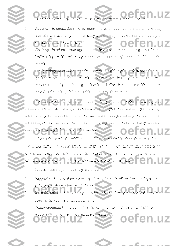 Ishonchli tizimni loyihalashda quyidagilarni e'tiborga olmoq lozim:
1. Apparat   ta'minotidagi   nosozliklar.   Tizim   apparat   ta'minoti   o'zining
qurilishidagi xatolar yoki biror ehtiyot qismning o'z vazifasini o'tab bo'lgani
sababidan nosozlikka duchor bo'ladi.
2. Dasturiy   ta'minot   nosozligi.   Tizim   dasturiy   ta'minoti   uning   tavsifidagi,
loyihasidagi   yoki   realizatsiyasidagi   xatoliklar   tufayli   nosoz   bo'lib   qolishi
mumkin.
3. Faoliyatdagi nosozlklar . Insonlar tizimdan to'g'ri foydalanishda va uni to'g'ri
qo'llashda   xato   qilishlari   mumkin.   Apparat   va   dasturiy   ta'minotlar   ancha
mustahka   bo'lgan   hozirgi   davrda   faoliyatdagi   nosozliklar   tizim
nosozlilarining ko'pchiligini tashkil etadi deyish mumkin.
Bu   nosozliklar   ko'pincha   bir-biriga   bo'g'langan   bo'ladi:   nosoz   apparat
ta'minoti   tizim   operatorlariga   qo'shimcha   ishlar   yuklashi   ularni   qiyin   ahvolga
tushirib   qo'yishi   mumkin.   Bu   narsa   esa   ulani   asabiylashishiga   sabab   bo'ladi,
insonning  asabiylashganida   xato qilishi   esa  tabiiy  holdir.  Nosoz  dasturiy ta'minot
bilan ham shunday holatni kuzatish mumkin.
Hisoblash tizimi ishonchliligi - bu tizimga qanchalik ishonish mumkinligini
o'zida   aks   ettiruvchi   xususiyatdir.   Bu   bilan   ishonchlilikni   raqamlarda   ifodalashni
ko'zda   tutmayapmiz.   Balki   nu   o'rinda   "ishonchsiz",   "ishonchli",   "juda   ishonchli"
kabi atamalar tzizm ishonchliligini aks ettirish uchun qo'llaniladi.
Ishonchlilikning to'rtta asosiy qismi bor:
1. Tayyorlik . Bu xususiyat tizim foydalanuvchi talab qilgan har qanday vaqtda
oz' xizmatlarini taqdim eta olishidir.
2. Mustahkamlik .   Bu   xususiyat   tizim   o'ziga   berilgan   vazifani   bexato,
tavsiflarda keltirilganidek bajarishidir.
3. Himoyalanganlik .   Bu   tizim   kishilarga   yoki   o'z   muhitiga   qanchalik   ziyon
yekazishi mumkinligini ko'rsatadigan xususiyat. 