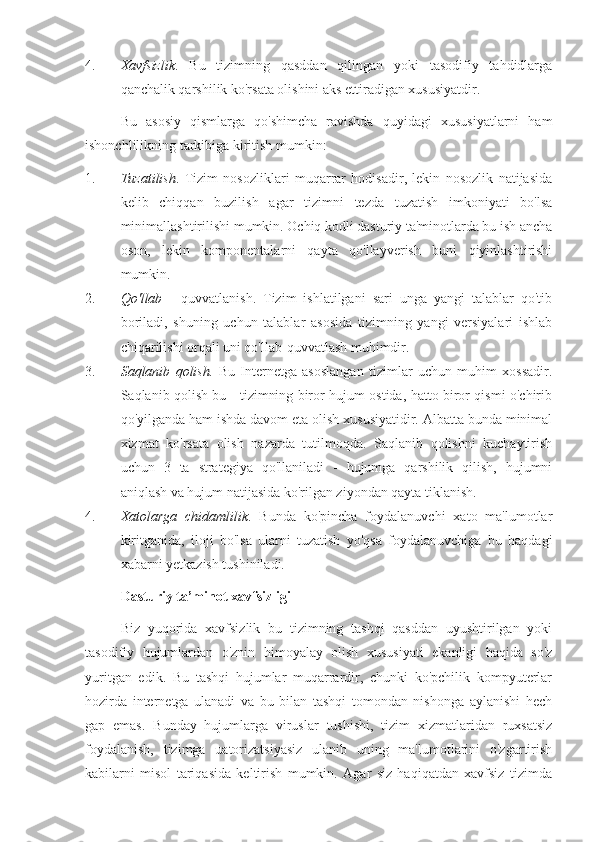 4. Xavfsizlik .   Bu   tizimning   qasddan   qilingan   yoki   tasodifiy   tahdidlarga
qanchalik qarshilik ko'rsata olishini aks ettiradigan xususiyatdir.
Bu   asosiy   qismlarga   qo'shimcha   ravishda   quyidagi   xususiyatlarni   ham
ishonchlilikning tarkibiga kiritish mumkin:
1. Tuzatilish .   Tizim   nosozliklari   muqarrar   hodisadir,   lekin   nosozlik   natijasida
kelib   chiqqan   buzilish   agar   tizimni   tezda   tuzatish   imkoniyati   bo'lsa
minimallashtirilishi mumkin. Ochiq kodli dasturiy ta'minotlarda bu ish ancha
oson,   lekin   komponentalarni   qayta   qo'llayverish   buni   qiyinlashtirishi
mumkin.
2. Qo'llab   -   quvvatlanish.   Tizim   ishlatilgani   sari   unga   yangi   talablar   qo'tib
boriladi,   shuning   uchun   talablar   asosida   tizimning   yangi   versiyalari   ishlab
chiqarilishi orqali uni qo'llab-quvvatlash muhimdir.
3. Saqlanib   qolish.   Bu   Internetga   asoslangan   tizimlar   uchun   muhim   xossadir.
Saqlanib qolish bu - tizimning biror hujum ostida, hatto biror qismi o'chirib
qo'yilganda ham ishda davom eta olish xususiyatidir. Albatta bunda minimal
xizmat   ko'rsata   olish   nazarda   tutilmoqda.   Saqlanib   qolishni   kuchaytirish
uchun   3   ta   strategiya   qo'llaniladi   -   hujumga   qarshilik   qilish,   hujumni
aniqlash va hujum natijasida ko'rilgan ziyondan qayta tiklanish.
4. Xatolarga   chidamlilik .   Bunda   ko'pincha   foydalanuvchi   xato   ma'lumotlar
kiritganida,   iloji   bo'lsa   ularni   tuzatish   yo'qsa   foydalanuvchiga   bu   haqdagi
xabarni yetkazish tushiniladi.
Dasturiy ta’minot xavfsizligi
Biz   yuqorida   xavfsizlik   bu   tizimning   tashqi   qasddan   uyushtirilgan   yoki
tasodifiy   hujumlardan   o'znin   himoyalay   olish   xususiyati   ekanligi   haqida   so'z
yuritgan   edik.   Bu   tashqi   hujumlar   muqarrardir,   chunki   ko'pchilik   kompyuterlar
hozirda   internetga   ulanadi   va   bu   bilan   tashqi   tomondan   nishonga   aylanishi   hech
gap   emas.   Bunday   hujumlarga   viruslar   tushishi,   tizim   xizmatlaridan   ruxsatsiz
foydalanish,   tizimga   uatorizatsiyasiz   ulanib   uning   ma'lumotlarini   o'zgartirish
kabilarni   misol   tariqasida   keltirish   mumkin.   Agar   siz   haqiqatdan   xavfsiz   tizimda 