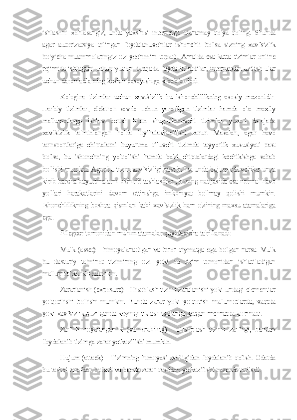 ishlashni   xohlasangiz,   unda   yaxshisi   internetga   ulanamay   qo'ya   qoling.   Shunda
agar   autorizatsiya   qilingan   foydalanuvchilar   ishonchli   bo'lsa   sizning   xavfsizlik
bo'yicha   muammolaringiz   o'z   yechimini   topadi.   Amalda   esa   katta   tizimlar   online
rejimida ishlagani uchun yuqori darajada foyda ko'radilar, internetdan uzilish ular
uchun daromadlarning keskin pasayishiga sabab bo'ladi.
Ko'pgina   tizimlar   uchun   xavfsizlik   bu   ishonchlilikning   asosiy   mezonidir.
Harbiy   tizimlar,   elektron   savdo   uchun   yaratilgan   tizimlar   hamda   o'ta   maxfiy
ma'lumotlarga   ishlov   berish   bilan   shug'ullanuvchi   tizimlar   yuqori   darajada
xavfsizlik   ta'minlangan   holda   loyihalashtirilishi   zarur.   Masalan,   agar   havo
tarnsportlariga   chiptalarni   buyurtma   qiluvchi   tizimda   tayyorlik   xususiyati   past
bo'lsa,   bu   ishonchning   yo'qolishi   hamda   ba'zi   chiptalardagi   kechikishga   sabab
bo'lishi mumkin. Agar bu tizim xavfsizligi past bo'lsa unda hujum qiluvchilar unga
kirib barcha buyurtmalarni o'chirib tashlashlari, buning natijasida esa normal havo
yo'llari   harakatlarini   davom   ettirishga   imkoniyat   bo'lmay   qolishi   mumkin.
Ishonchlilikning  boshqa   qismlari   kabi   xavfsizlik   ham   o'zining  maxsu   atamalariga
ega.
Pflegeer tomonidan muhim atamalar quyidagicha ta'riflanadi:
Mulk (asset)  - himoyalanadigan va biror qiymatga ega bo'lgan narsa. Mulk
bu   dasturiy   ta'minot   tizimining   o'zi   yoki   bu   tizim   tomonidan   ishlatiladigan
ma'lumot bo'lishi mumkin.
Zararlanish (exposure) - Hisoblash tizimi zaralanishi yoki undagi elementlar
yo'qotilishi   bo'lishi   mumkin.   Bunda   zarar   yoki   yo'qotish   ma'lumotlarda,   vaqtda
yoki xavfsizlik buzilganda keyingi tiklash ishlariga ketgan mehnatda ko'rinadi.
Zaif   himoyalanganlik   (vulnerability)   -   Hisoblash   tizimi   zaifligi,   bundan
foydalanib tizimga zarar yetkazilishi mumkin.
Hujum (attack)  - Tizimning himoyasi  zaifligidan foydalanib qolish. Odatda
bu tashqi tarafdan bo'ladi va bunda zarar qasddan yetkazilishi nazarda tutiladi. 