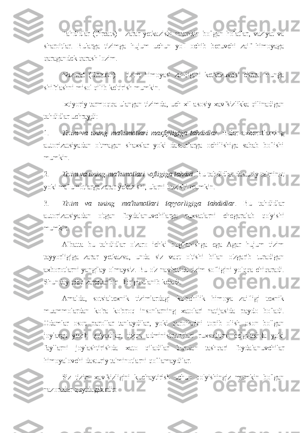 Tahdidlar   (threats)   -   zarar   yetkazishi   mumkin   bo'lgan   holatlar,   vaziyat   va
sharoitlar.   Bularga   tizimga   hujum   uchun   yo'l   ochib   beruvchi   zaif   himoyaga
qaragandek qarash lozim.
Nazorat   (Control)   -   tizim   himoyasi   zaifligini   ketkazuvchi   chora.   Bunga
shifrlashni misol qilib keltirish mumkin.
Ixtiyoriy tarmoqqa ulangan  tizimda, uch xil  asosiy  xavfsizlikka qilinadigan
tahdidlar uchraydi:
1. Tizim   va   uning   ma'lumotlari   maxfiyligiga   tahdidlar .   Bular   axborotlarning
autorizatsiyadan   o'tmagan   shaxslar   yoki   dasturlarga   ochilishiga   sabab   bo'lishi
mumkin.
2. Tizim va uning ma'lumotlari sofligiga tahdid . Bu tahdidlar dasturiy ta'minot
yoki ma'lumotlarga zarar yekazishi, ularni buzishi mumkin.
3. Tizim   va   uning   ma'lumotlari   tayyorligiga   tahdidlar .   Bu   tahdidlar
autorizatsiyadan   o'tgan   foydalanuvchilarga   ruxsatlarni   chegaralab   qo'yishi
mumkin.
Albatta   bu   tahdidlar   o'zaro   ichki   bog'lanishga   ega   Agar   hujum   tizim
tayyorligiga   zarar   yetkazsa,   unda   siz   vaqt   o'tishi   bilan   o'zgarib   turadigan
axborotlarni yangilay olmaysiz. Bu o'z navbatida tizim sofligini yo'qqa chiqaradi.
Shunday qilib zararlar bir - biriga ulanib ketadi.
Amalda,   sotsialtexnik   tizimlardagi   ko'pchilik   himoya   zaifligi   texnik
muammolardan   ko'ra   ko'proq   insonlarning   xatolari   natijasida   paydo   bo'ladi.
Odamlar   oson   parollar   tanlaydilar,   yoki   parollarini   topib   olish   oson   bo'lgan
joylarga   yozib   qo'yadilar,   tizim   administratorlari   ruxsatlarni   belgilashda   yoki
fayllarni   joylashtirishda   xato   qiladilar   bundan   tashqari   foydalanuvchilar
himoyalovchi dasturiy ta'minotlarni qo'llamaydilar.
Siz   tizim   xavfsizligini   kuchaytirish   uchun   qo'yishingiz   mumkin   bo'lgan
nazoratlar quyidagilardir: 