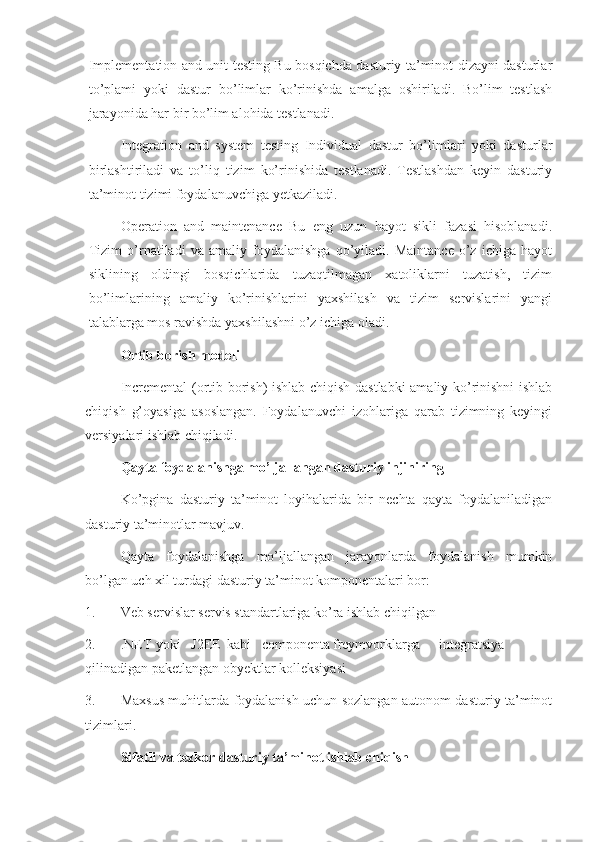 Implementation and unit testing Bu bosqichda dasturiy ta’minot dizayni dasturlar
to’plami   yoki   dastur   bo’limlar   ko’rinishda   amalga   oshiriladi.   Bo’lim   testlash
jarayonida har bir bo’lim alohida testlanadi.
Integration   and   system   testing   Individual   dastur   bo’limlari   yoki   dasturlar
birlashtiriladi   va   to’liq   tizim   ko’rinishida   testlanadi.   Testlashdan   keyin   dasturiy
ta’minot tizimi foydalanuvchiga yetkaziladi.
Operation   and   maintenance   Bu   eng   uzun   hayot   sikli   fazasi   hisoblanadi.
Tizim   o’rnatiladi   va   amaliy   foydalanishga   qo’yiladi.   Maintance   o’z   ichiga   hayot
siklining   oldingi   bosqichlarida   tuzaqtilmagan   xatoliklarni   tuzatish,   tizim
bo’limlarining   amaliy   ko’rinishlarini   yaxshilash   va   tizim   servislarini   yangi
talablarga mos ravishda yaxshilashni o’z ichiga oladi.
Ortib borish modeli
Incremental (ortib borish) ishlab chiqish dastlabki  amaliy ko’rinishni ishlab
chiqish   g’oyasiga   asoslangan.   Foydalanuvchi   izohlariga   qarab   tizimning   keyingi
versiyalari ishlab chiqiladi.
Qayta foydalanishga mo’ljallangan dasturiy injiniring
Ko’pgina   dasturiy   ta’minot   loyihalarida   bir   nechta   qayta   foydalaniladigan
dasturiy ta’minotlar mavjuv.
Qayta   foydalanishga   mo’ljallangan   jarayonlarda   foydalanish   mumkin
bo’lgan uch xil turdagi dasturiy ta’minot komponentalari bor:
1. Veb servislar servis standartlariga ko’ra ishlab chiqilgan
2. .NET yoki J2EE kabi componenta freymvorklarga integratsiya
qilinadigan paketlangan obyektlar kolleksiyasi
3. Maxsus muhitlarda foydalanish uchun sozlangan autonom dasturiy ta’minot
tizimlari.
Sifatli va tezkor dasturiy ta’minot ishlab chiqish 