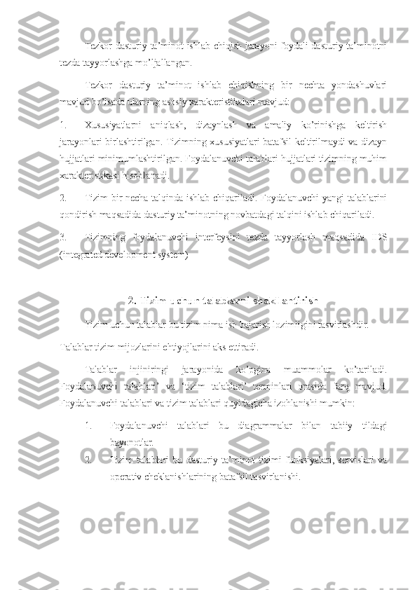 Tezkor dasturiy ta’minot ishlab chiqish jarayoni foydali dasturiy ta’minotni
tezda tayyorlashga mo’ljallangan.
Tezkor   dasturiy   ta’minot   ishlab   chiqishning   bir   nechta   yondashuvlari
mavjud bo’lsada ularning asosiy xarakteristikalari mavjud:
1. Xususiyatlarni   aniqlash,   dizaynlash   va   amaliy   ko’rinishga   keltirish
jarayonlari birlashtirilgan. Tizimning xususiyatlari batafsil keltirilmaydi va dizayn
hujjatlari minimumlashtirilgan. Foydalanuvchi talablari hujjatlari tizimning muhim
xarakteristikasi hisoblanadi.
2. Tizim bir necha talqinda ishlab chiqariladi. Foydalanuvchi  yangi talablarini
qondirish maqsadida dasturiy ta’minotning novbatdagi talqini ishlab chiqariladi.
3. Tizimning   foydalanuvchi   interfeysini   tezda   tayyorlash   maqsadida   IDS
(integrated development system)
2. Tizim uchun talablarni shakllantirish
Tizim uchun talablar bu tizim nima ish bajarish lozimligini tasvirlashdir.
Talablar tizim mijozlarini ehtiyojlarini aks ettiradi.
Talablar   injiniringi   jarayonida   ko’pgina   muammolar   ko’tariladi.
Foydalanuvchi   talablari’   va   ‘tizim   talablari’   terminlari   orasida   farq   mavjud.
Foydalanuvchi talablari va tizim talablari quyidagicha izohlanishi mumkin:
1. Foydalanuvchi   talablari   bu   diagrammalar   bilan   tabiiy   tildagi
bayonotlar.
2. Tizim   talablari   bu   dasturiy   ta’minot   tizimi   funksiyalari,   servislari   va
operativ cheklanishlarining batafsil tasvirlanishi. 