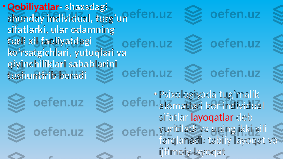 •
Qobiliyatlar - shaxsdagi 
shunday individual, turg’un 
sifatlarki, ular odamning 
turli xil faoliyatdagi 
ko’rsatgichlari, yutuqlari va 
qiyinchiliklari sabablarini 
tushuntirib beradi
•
Psixologiyada tug’malik 
alomatlari bor individual 
sifatlar  layoqatlar  deb 
yuritiladi va uning ikki xili 
farqlanadi: tabiiy layoqat va 
ijtimoiy layoqat  