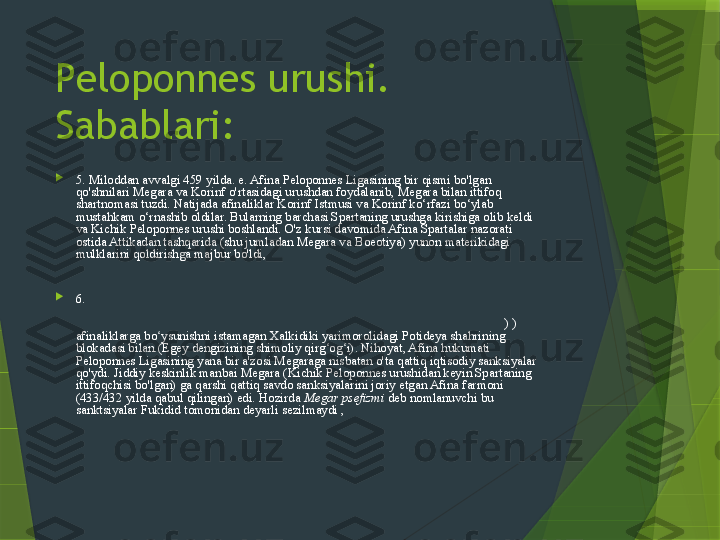 Peloponnes urushi. 
Sabablari:

5. Miloddan avvalgi 459 yilda. e. Afina Peloponnes Ligasining bir qismi bo'lgan 
qo'shnilari Megara va Korinf o'rtasidagi urushdan foydalanib, Megara bilan ittifoq 
shartnomasi tuzdi. Natijada afinaliklar Korinf Istmusi va Korinf ko‘rfazi bo‘ylab 
mustahkam o‘rnashib oldilar. Bularning barchasi Spartaning urushga kirishiga olib keldi 
va Kichik Peloponnes urushi boshlandi. O'z kursi davomida Afina Spartalar nazorati 
ostida Attikadan tashqarida (shu jumladan Megara va Boeotiya) yunon materikidagi 
mulklarini qoldirishga majbur bo'ldi,  ammo muhim Egina oroli Afina Ligasi tarkibida 
qoldi. Miloddan avvalgi 446/445 yil qishda mahbus. e. O'ttiz yillik tinchlik ikkala 
davlatning o'z ittifoqchilari ustidan nazorat qilish huquqini tan oldi.

6.  Harbiy harakatlarning boshlanishiga Afinaning Korinf va uning mustamlakasi Kerkira 
(Adriatikaning sharqiy sohilidagi) o rtasidagi mojaroga aralashuvi sabab bo ldi, u 433-yil ʻ ʻ
sentabrda o z kemalari va qo shinlarini u yerga yubordi. Bunga ergashgan ( 432 y. 	
ʻ ʻ ) ) 
afinaliklarga bo ysunishni istamagan Xalkidiki yarimorolidagi Potideya shahrining 	
ʻ
blokadasi bilan.(Egey dengizining shimoliy qirg og i). Nihoyat, Afina hukumati 	
ʻ ʻ
Peloponnes Ligasining yana bir a'zosi Megaraga nisbatan o'ta qattiq iqtisodiy sanksiyalar 
qo'ydi. Jiddiy keskinlik manbai Megara (Kichik Peloponnes urushidan keyin Spartaning 
ittifoqchisi bo'lgan) ga qarshi qattiq savdo sanksiyalarini joriy etgan Afina farmoni 
(433/432 yilda qabul qilingan) edi. Hozirda  Megar psefizmi  deb nomlanuvchi bu 
sanktsiyalar Fukidid tomonidan deyarli sezilmaydi ,  ammo zamonaviy tarixchilar 
Megaraning gullab-yashnagan Afina kuchi bilan savdo qilishni taqiqlashi uning 
iqtisodiyotiga dahshatli zarba bergan va urush sabablaridan biri bo'lgan deb hisoblashadi. 
Muammo shundaki, endi afinaliklar Megariya pretsedentidan foydalanib, har qanday 
bahona bilan o'z portlarini boshqa davlatlarning kemalari uchun yopishlari mumkin edi.                   