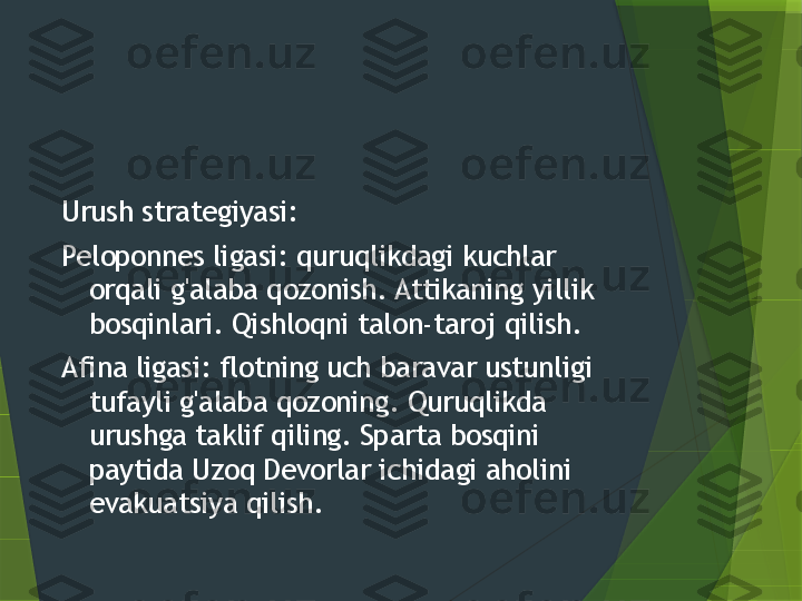 Urush strategiyasi:
Peloponnes ligasi: quruqlikdagi kuchlar 
orqali g'alaba qozonish. Attikaning yillik 
bosqinlari. Qishloqni talon-taroj qilish.
Afina ligasi: flotning uch baravar ustunligi 
tufayli g'alaba qozoning. Quruqlikda 
urushga taklif qiling. Sparta bosqini 
paytida Uzoq Devorlar ichidagi aholini 
evakuatsiya qilish.                 