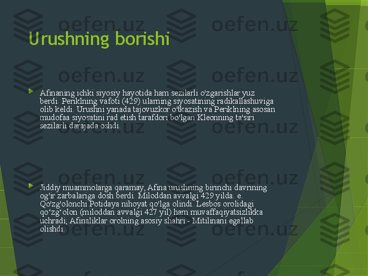 Urushning borishi

Afinaning ichki siyosiy hayotida ham sezilarli o'zgarishlar yuz 
berdi. Periklning vafoti (429) ularning siyosatining radikallashuviga 
olib keldi. Urushni yanada tajovuzkor o'tkazish va Periklning asosan 
mudofaa siyosatini rad etish tarafdori bo'lgan Kleonning ta'siri 
sezilarli darajada oshdi.  Kleon, asosan, Afina jamiyatining radikal 
demokratik elementlariga, birinchi navbatda, shahar savdo va 
hunarmandchilik doiralariga tayangan. Er egalari va Attika 
dehqonlariga asoslangan va tinchlik tarafdori bo'lgan ancha mo''tadil 
partiyaga boy er egasi Nicias boshchilik qildi. Afinadagi vaziyat 
nihoyat yaxshilana boshlaganligi sababli, Kleon guruhi asta-sekin 
Xalq Assambleyasida ko'proq va ko'proq vaznga ega bo'la boshladi.

Jiddiy muammolarga qaramay, Afina urushning birinchi davrining 
og'ir zarbalariga dosh berdi. Miloddan avvalgi 429 yilda. e. 
Qo'zg'olonchi Potidaya nihoyat qo'lga olindi. Lesbos orolidagi 
qo zg olon (miloddan avvalgi 427 yil) ham muvaffaqiyatsizlikka ʻ ʻ
uchradi; Afinaliklar orolning asosiy shahri - Mitilinani egallab 
olishdi.                 