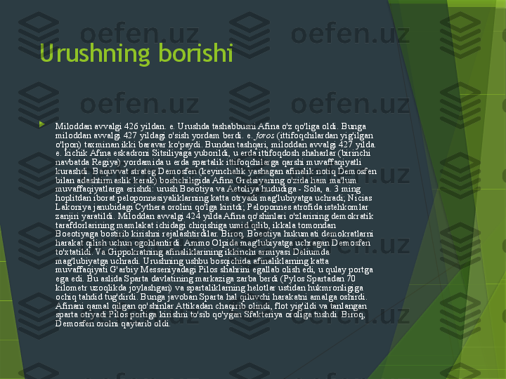 Urushning borishi

Miloddan avvalgi 426 yildan. e. Urushda tashabbusni Afina o'z qo'liga oldi. Bunga 
miloddan avvalgi 427 yildagi o'sish yordam berdi. e.  foros  (ittifoqchilardan yig'ilgan 
o'lpon) taxminan ikki baravar ko'paydi. Bundan tashqari, miloddan avvalgi 427 yilda. 
e. kichik Afina eskadroni Sitsiliyaga yuborildi, u erda ittifoqdosh shaharlar (birinchi 
navbatda Regiya) yordamida u erda spartalik ittifoqchilarga qarshi muvaffaqiyatli 
kurashdi. Baquvvat strateg Demosfen (keyinchalik yashagan afinalik notiq Demosfen 
bilan adashtirmaslik kerak) boshchiligida Afina Gretsiyaning o'zida ham ma'lum 
muvaffaqiyatlarga erishdi: urush Boeotiya va Aetoliya hududiga - Sola, a. 3 ming 
hoplitdan iborat peloponnesiyaliklarning katta otryadi mag'lubiyatga uchradi; Nicias 
Lakoniya janubidagi Cythera orolini qo'lga kiritdi; Peloponnes atrofida istehkomlar 
zanjiri yaratildi. Miloddan avvalgi 424 yilda Afina qo'shinlari o'zlarining demokratik 
tarafdorlarining mamlakat ichidagi chiqishiga umid qilib, ikkala tomondan 
Boeotiyaga bostirib kirishni rejalashtirdilar. Biroq, Boeotiya hukumati demokratlarni 
harakat qilish uchun ogohlantirdi. Ammo Olpida mag'lubiyatga uchragan Demosfen 
to'xtatildi. Va Gippokratning afinaliklarining ikkinchi armiyasi Deliumda 
mag'lubiyatga uchradi. Urushning ushbu bosqichida afinaliklarning katta 
muvaffaqiyati G'arbiy Messeniyadagi Pilos shahrini egallab olish edi, u qulay portga 
ega edi. Bu aslida Sparta davlatining markaziga zarba berdi (Pylos Spartadan 70 
kilometr uzoqlikda joylashgan) va spartaliklarning helotlar ustidan hukmronligiga 
ochiq tahdid tug'dirdi. Bunga javoban Sparta hal qiluvchi harakatni amalga oshirdi. 
Afinani qamal qilgan qo'shinlar Attikadan chaqirib olindi, flot yig'ildi va tanlangan 
sparta otryadi Pilos portiga kirishni to'sib qo'ygan Sfakteriya oroliga tushdi. Biroq, 
Demosfen orolni qaytarib oldi.                 