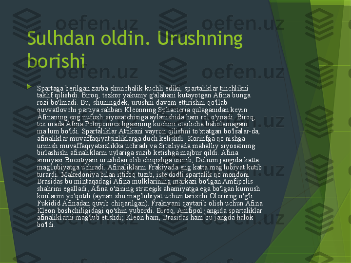 Sulhdan oldin. Urushning 
borishi

Spartaga berilgan zarba shunchalik kuchli ediki, spartaliklar tinchlikni 
taklif qilishdi. Biroq, tezkor yakuniy g'alabani kutayotgan Afina bunga 
rozi bo'lmadi. Bu, shuningdek, urushni davom ettirishni qo'llab-
quvvatlovchi partiya rahbari Kleonning Sphacteria qulaganidan keyin 
Afinaning eng nufuzli siyosatchisiga aylanishida ham rol o'ynadi. Biroq, 
tez orada Afina Peloponnes ligasining kuchini etarlicha baholamagani 
ma'lum bo'ldi. Spartaliklar Attikani vayron qilishni to'xtatgan bo'lsalar-da, 
afinaliklar muvaffaqiyatsizliklarga duch kelishdi: Korinfga qo'nishga 
urinish muvaffaqiyatsizlikka uchradi va Sitsiliyada mahalliy siyosatning 
birlashishi afinaliklarni uylariga suzib ketishga majbur qildi. Afina 
armiyasi Boeotiyani urushdan olib chiqishga urinib, Delium jangida katta 
mag'lubiyatga uchradi. Afinaliklarni Frakiyada eng katta mag'lubiyat kutib 
turardi. Makedoniya bilan ittifoq tuzib, iste'dodli spartalik qo'mondoni 
Brasidas bu mintaqadagi Afina mulklarining markazi bo'lgan Amfipolis 
shahrini egalladi; Afina o'zining strategik ahamiyatga ega bo'lgan kumush 
konlarini yo'qotdi (aynan shu mag'lubiyat uchun tarixchi Olorning o'g'li 
Fukidid Afinadan quvib chiqarilgan). Frakiyani qaytarib olish uchun Afina 
Kleon boshchiligidagi qo'shin yubordi. Biroq, Amfipol jangida spartaliklar 
afinaliklarni mag'lub etishdi; Kleon ham, Brasidas ham bu jangda halok 
bo'ldi.                 