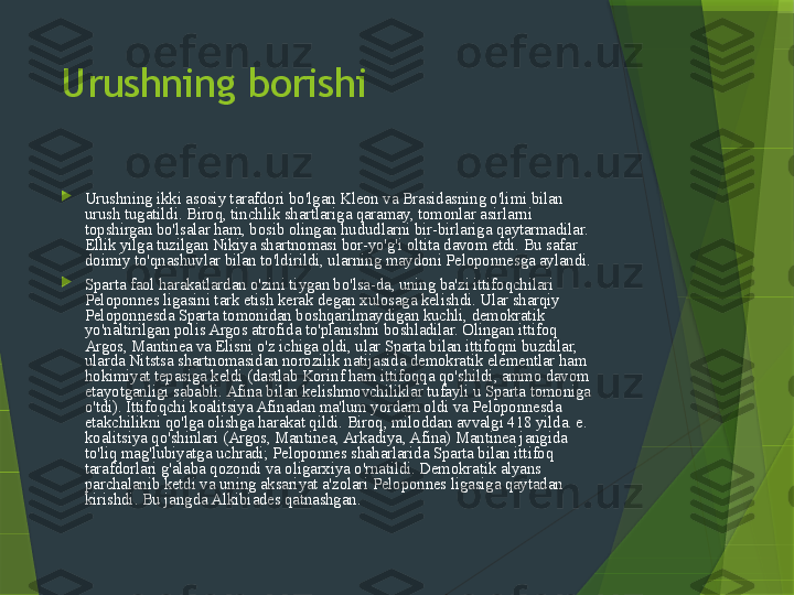 Urushning borishi

Urushning ikki asosiy tarafdori bo'lgan Kleon va Brasidasning o'limi bilan 
urush tugatildi. Biroq, tinchlik shartlariga qaramay, tomonlar asirlarni 
topshirgan bo'lsalar ham, bosib olingan hududlarni bir-birlariga qaytarmadilar. 
Ellik yilga tuzilgan Nikiya shartnomasi bor-yo'g'i oltita davom etdi. Bu safar 
doimiy to'qnashuvlar bilan to'ldirildi, ularning maydoni Peloponnesga aylandi.

Sparta faol harakatlardan o'zini tiygan bo'lsa-da, uning ba'zi ittifoqchilari 
Peloponnes ligasini tark etish kerak degan xulosaga kelishdi. Ular sharqiy 
Peloponnesda Sparta tomonidan boshqarilmaydigan kuchli, demokratik 
yo'naltirilgan polis Argos atrofida to'planishni boshladilar. Olingan ittifoq 
Argos, Mantinea va Elisni o'z ichiga oldi, ular Sparta bilan ittifoqni buzdilar, 
ularda Nitstsa shartnomasidan norozilik natijasida demokratik elementlar ham 
hokimiyat tepasiga keldi (dastlab Korinf ham ittifoqqa qo'shildi, ammo davom 
etayotganligi sababli. Afina bilan kelishmovchiliklar tufayli u Sparta tomoniga 
o'tdi). Ittifoqchi koalitsiya Afinadan ma'lum yordam oldi va Peloponnesda 
etakchilikni qo'lga olishga harakat qildi. Biroq, miloddan avvalgi 418 yilda. e. 
koalitsiya qo'shinlari (Argos, Mantinea, Arkadiya, Afina) Mantinea jangida 
to'liq mag'lubiyatga uchradi; Peloponnes shaharlarida Sparta bilan ittifoq 
tarafdorlari g'alaba qozondi va oligarxiya o'rnatildi. Demokratik alyans 
parchalanib ketdi va uning aksariyat a'zolari Peloponnes ligasiga qaytadan 
kirishdi. Bu jangda Alkibiades qatnashgan.                 