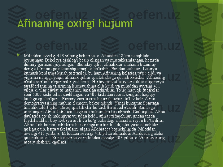 Afinaning oxirgi hujumi

Miloddan avvalgi 413 yilning bahorida. e. Afinadan 18 km uzoqlikda 
joylashgan Dekeleya qishlog'i bosib olingan va mustahkamlangan, hozirda 
doimiy garnizon joylashgan. Shunday qilib, afinaliklar shaharni butunlay 
dengiz ta'minotiga o'tkazishga majbur bo'lishdi. Bundan tashqari, Lauriya 
kumush konlariga kirish to'xtatildi, bu ham Afinaning holatiga ta'sir qildi va 
yigirma mingga yaqin afinalik qullar spartaliklarga qochib ketishdi. Afinaning 
o'zida sezilarli o'zgarishlar yuz berdi. Harbiy muvaffaqiyatsizliklar oligarxiya 
tarafdorlarining ta'sirining kuchayishiga olib keldi va miloddan avvalgi 411 
yilda. e. ular davlat to‘ntarishini amalga oshirdilar. To'liq huquqli fuqarolar 
soni 5000 kishi bilan cheklangan va 400 kishidan iborat kengash haqiqiy 
kuchga ega bo'lgan . Rasmiy vazifalarni bajarish uchun to'lov kabi Afina 
demokratiyasining muhim elementi bekor qilindi. Yangi hukumat Spartaga 
tinchlik taklif qildi. Biroq spartaliklar bu takliflarni rad etishdi. Samosga 
asoslangan Afina floti ham oligarxik hukumatni tan olmadi. Darhaqiqat, Afina 
davlatida qo sh hokimiyat vujudga keldi, afina ittifoqchilari undan tezda ʻ
foydalandilar: boy Evbeya oroli va bo g ozlardagi shaharlar isyon ko tardilar. 	
ʻ ʻ ʻ
Afina floti bu noroziliklarni bostirishga majbur bo'ldi, ular yana afinaliklar 
qo'liga o'tib, katta vakolatlarni olgan Alkibiades boshchiligida. Miloddan 
avvalgi 411 yilda. e. Miloddan avvalgi 410 yilda afinaliklar Abidosda g'alaba 
qozondilar. e. - Kizik davrida va miloddan avvalgi 408 yilda. e. Vizantiyaning 
asosiy shahrini egalladi.                 