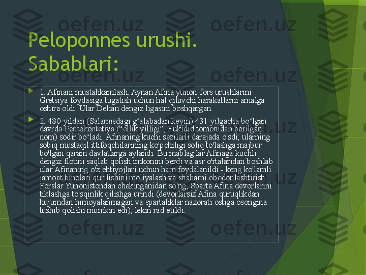 Peloponnes urushi. 
Sabablari:

1. Afinani mustahkamlash. Aynan Afina yunon-fors urushlarini 
Gretsiya foydasiga tugatish uchun hal qiluvchi harakatlarni amalga 
oshira oldi. Ular Delian dengiz ligasini boshqargan.

2. 480-yildan (Salamisdagi g alabadan keyin) 431-yilgacha bo lgan ʻ ʻ
davrda Pentekontetiya (“ellik yilligi”, Fukidid tomonidan berilgan 
nom) sodir bo ladi. Afinaning kuchi sezilarli darajada o'sdi; ularning 	
ʻ
sobiq mustaqil ittifoqchilarining ko'pchiligi soliq to'lashga majbur 
bo'lgan qaram davlatlarga aylandi. Bu mablag'lar Afinaga kuchli 
dengiz flotini saqlab qolish imkonini berdi va asr o'rtalaridan boshlab 
ular Afinaning o'z ehtiyojlari uchun ham foydalanildi - keng ko'lamli 
jamoat binolari qurilishini moliyalash va shaharni obodonlashtirish. 
Forslar Yunonistondan chekinganidan so'ng, Sparta Afina devorlarini 
tiklashga to'sqinlik qilishga urindi (devorlarsiz Afina quruqlikdan 
hujumdan himoyalanmagan va spartaliklar nazorati ostiga osongina 
tushib qolishi mumkin edi), lekin rad etildi.  Fukididning so zlariga 	
ʻ
ko ra, bu vaqtda spartaliklar hech qanday chora ko rmagan bo lsalar-	
ʻ ʻ ʻ
da, ular “yashirincha... o z maqsadiga erisha olmaganidan juda 	
ʻ
g azablangan”.	
ʻ                 