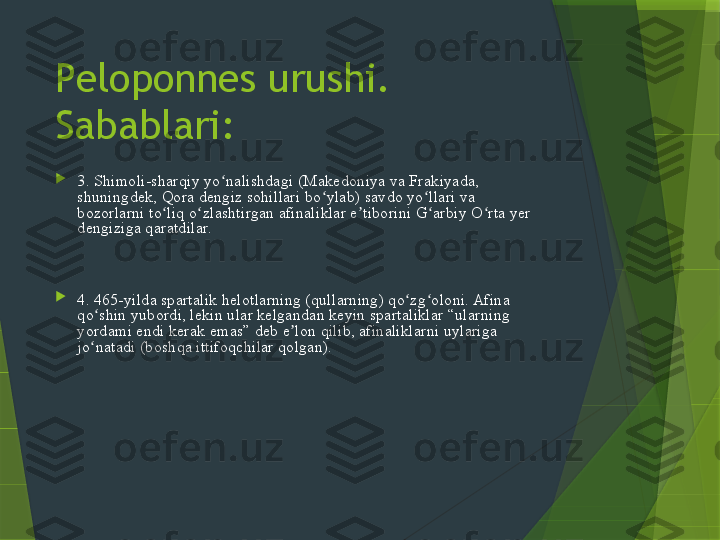 Peloponnes urushi. 
Sabablari:

3. Shimoli-sharqiy yo nalishdagi (Makedoniya va Frakiyada, ʻ
shuningdek, Qora dengiz sohillari bo ylab) savdo yo llari va 	
ʻ ʻ
bozorlarni to liq o zlashtirgan afinaliklar e tiborini G arbiy O rta yer 	
ʻ ʻ ʼ ʻ ʻ
dengiziga qaratdilar.  Bu holat, ayniqsa, an'anaviy ravishda janubiy 
Italiya va Sitsiliyadagi koloniyalari bilan chambarchas bog'liq bo'lgan 
va Sparta boshchiligidagi Peloponnes ligasining bir qismi bo'lgan 
Korinf manfaatlariga ta'sir qildi.

4. 465-yilda spartalik helotlarning (qullarning) qo zg oloni. Afina 	
ʻ ʻ
qo shin yubordi, lekin ular kelgandan keyin spartaliklar “ularning 	
ʻ
yordami endi kerak emas” deb e lon qilib, afinaliklarni uylariga 	
ʼ
jo natadi (boshqa ittifoqchilar qolgan). 	
ʻ Fukididning so zlariga ko ra, 	ʻ ʻ
spartaliklar afinaliklar qo zg olonchilarga o tib ketishidan qo rqib, 	
ʻ ʻ ʻ ʻ
yordam berishdan bosh tortgan. Qo'zg'olonchilar oxir-oqibat taslim 
bo'lishdi, lekin qatl qilish o'rniga ularni haydab chiqarish sharti bilan; 
Afina ularni Korinf ko'rfazining eng tor nuqtasida joylashgan 
strategik ahamiyatga ega Nafpaktos shahriga joylashtirdi. Bu 
voqeaning natijasi xafa bo'lgan afinaliklarning Sparta bilan ittifoqdan 
chiqishi va Argos va Fesaliya bilan ittifoq tuzishi edi.                   