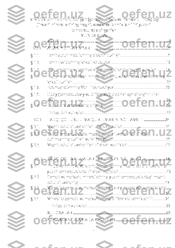 Tarkibida temir elementi bo‘lgan (gematit – Fe
2 O
3  va markazit – FeS
2 ) tog’
jinslari minerallarining magnit xossasi va termik tahlilini yuqori
temperaturada o‘rganish  
MUNDARIJA:
KIRISH…………………………………………………...…………….…3
I BOB ADABIYOTLAR SHARHI………………………………………….......6
§ 1.1. Temir guruhi metallarining elektron tuzilishi.................. .................. ..........6
§ 1.2. Temir oksidlarining kristall strukturasi................................... .................. .15
§ 1.3. Toza temirning va temir asosidagi minerallarning magnit xossalari….....18
§ 1.4. Tog’ jinslari tarkibidagi  minerallar – pirit, xalkopirit va arsenopiritning 
kristall tuzilishi…………………………………………………………...23
§ 1.5. Paramagnetizmning Van-Flek nazariyasi............................ ............. .........25
§ 1.6. Oddiy (temperaturaviy va differensial) qizdirish egri chizig‘ini olish  
usuli ............................................................................................................28
§ 1.7. Tadqiqot muammosining qo’yilishi...........................................................32
I bobga doir xulosalar.................................................................................33
II BOB TADQIQOT USULI VA QURILMASINING TAVSIFI............... . .....34
§ 2.1. Magnit qabul qiluvchanlikni o‘lchash usullari.................... .................. ....34
§ 2.2. Yuqori temperaturalarda magnit qabul qiluvchanlikni o‘lchash 
qurilmasining tuzilishi va ish prinspi.........................................................36
§ 2.3. Magnit qabul qiluvchanlikni o‘lchash xatoliklari......................................43
III BOB TADQIQOT NATIJALARI VA ULARNING TAHLILI....................45
§ 3.1. Pirit, arsenopirit va xalkopirit minerallarining magnit qabul qiluvchanligi 
yuqori  temperaturalarda o’lchash  natijalari……………………………...45
§ 3.2. Gematit va markazit  minerallarining yuqori temperaturalardagi    magnit 
qabul qiluvchanligi....................................................................................48
§ 3.3. Minerallar gematit va markazitlarining asosiy magnit xarakteristikalarini 
aniqlash.... .................................................................................................51
§ 3.4. Minerallar gematit  va markazitlarning differensial termik tahlili............54
III bobga doir xulosalar..............................................................................55
XULOSALAR...........................................................................................56
FOYDALANILGAN ADABIYOTLAR.................................................57
1 